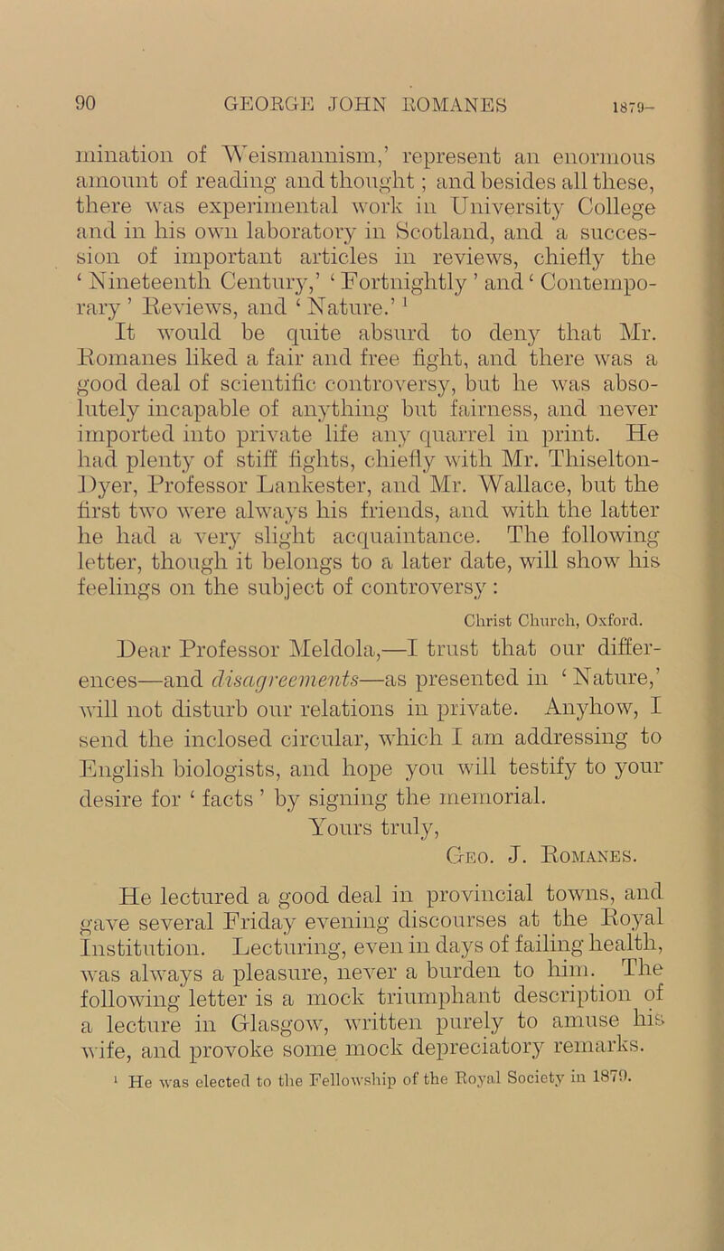 inination of 'Weismannism,’ represent an enormous amount of reading and thought; and besides all these, there was experimental work in University College and in his own laboratory in Scotland, and a succes- sion of important articles in reviews, chiehy the ‘ Nineteenth Century,’ ‘ Fortnightly ’ and ‘ Contempo- rary ’ Reviews, and ‘ Nature.’ ^ It would be quite absurd to deii}^ that Mr. Romanes liked a fair and free fight, and there was a good deal of scientific controversy, but he was abso- lutely incapable of anything but fairness, and never imported into private life any quarrel in print. He had plenty of stiff fights, chiefly with Mr. Thiselton- J)}^er, Professor Lankester, and Mr. Wallace, but the first two were always his friends, and with the latter he had a very slight acquaintance. The following letter, though it belongs to a later date, will show his feelings on the subject of controversy: Christ Church, Oxford. Hear Professor Meldola,—I trust that our differ- ences—and disagreements—as presented in ‘Nature,’ will not disturb our relations in private. Anyhow, I send the inclosed circular, which I am addressing to English biologists, and hope you will testify to your desire for ‘ facts ’ by signing the memorial. Yours truly. Geo. J. Romanes. He lectured a good deal in provincial towns, and gave several Friday evening discourses at the Royal institution. Lecturing, even in days of failing health, was always a pleasure, never a burden to him. The following letter is a mock triumphant description of a lecture in Glasgow, written purely to amuse his wife, and provoke some mock depreciator}^ remarks. ‘ He was elected to the Fellowship of the Eoyal Society iu 1879.