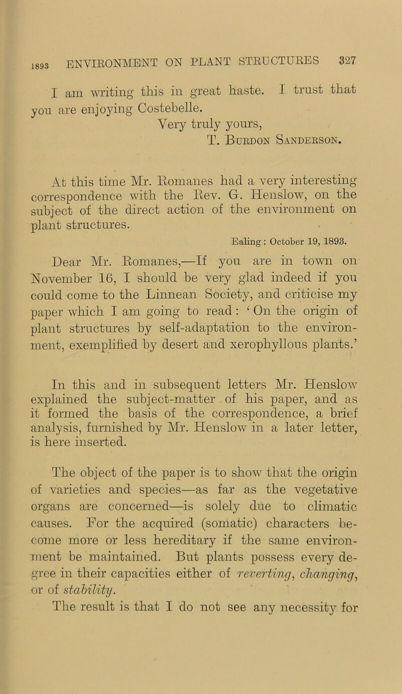 1893 I am writing this in great haste. I trust that you are enjoying Costebelle. Yery truly yours, T, Buedon Sandeeson. At this time Mr. Komanes had a very interesting- correspondence with the Eev. G. Henslow, on the subject of the direct action of the environment on plant structures. Ealing : October 19, 1893. Dear Mr. Eomanes,—If you are in town on November 16, I should be very glad indeed if you could come to the Linnean Society, and criticise my paper which I am going to read; ‘ On the origin of plant structures by self-adaptation to the environ- ment, exemplified by desert and xerophyllous plants.’ In this and in subsequent letters Mr. Henslow explained the subject-matter of his paper, and as it formed the basis of the correspondence, a brief analysis, furnished by Mr. Henslow in a later letter, is here inserted. The object of the paper is to show that the origin of varieties and species—as far as the vegetative organs are concerned—is solely due to climatic causes. For the acquired (somatic) characters be- come more or less hereditary if the same environ- ment be maintained. But plants possess every de- gree in their capacities either of reverting^ changing^ or of stability. The result is that I do not see any necessity for