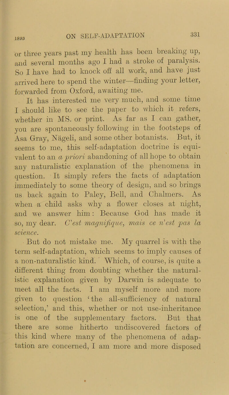 1893 or three yeiirs past my lietiltli has been breaking up, and several months ago I had a stroke of paralysis. So I have had to knock off all work, and have just arrived here to spend the winter—finding your letter, forwarded from Oxford, awaiting me. It has interested me very much, and some time I should like to see the paper to which it refers, whether in MS. or print. As far as I can gather, you are spontaneously following in the footsteps of Asa Gray, Nageli, and some other botanists. But, it seems to me, this self-adaptation doctrine is equi- valent to an a priori abandoning of all hope to obtain any naturalistic explanation of the phenomena in question. It simply refers the facts of adaptation immediately to some theory of design, and so brings us back again to Paley, Bell, and Chalmers. As when a child asks why a flower closes at night, and we ansAver him: Because God has made it so, my dear. C'est magnijic[iie^ mais ce n’est p>as la science. But do not mistake me. My quarrel is with the term self-adaptation, Avhich seems to imply causes of a non-naturalistic kind. Which, of course, is quite a different thing from doubting whether the natural- istic explanation given by Darwin is adequate to meet all the facts. I am myself more and more given to question ‘ the all-sufficiency of natural selection,’ and this, whether or not use-inheritance is one of the supplementary factors. But that there are some hitherto undiscovered factors of this kind where many of the phenomena of adap- tation are concerned, I am more and more disposed