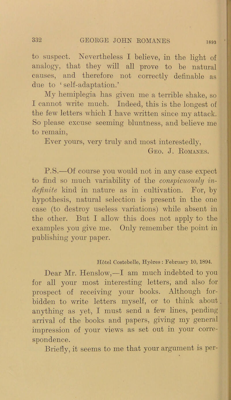 1893 to suspect. Nevertheless I believe, in the light of analogy, that they will all prove to be natural causes, and therefore not correctly dehnable as due to ‘ self-adaptation.’ hemiplegia has given me a terrible shake, so I cannot write much. Indeed, this is the longest of the few letters which I have mitten since my attack. So please excuse seeming bluntness, and believe me to remain, Ever yours, very truly and most interestedly. Geo. J. Romanes. P.S.—Of course you would not in any case expect to find so much variability of the conspicuously in- definite kind in nature as in cultivation. For, by hypothesis, natural selection is present in the one case (to destroy useless variations) while absent in the other. But I allow this does not apply to the examples you give me. Only remember the point in publishing your paper. Hotel Costebelle, Hyeres : Februai’y 10, 1894. Dear Mr. Henslow,—I am much indebted to you for all your most interesting letters, and also for prospect of receiving your books. Although for- bidden to write letters myself, or to think about anything as yet, I must send a few lines, pending arrival of the books and papers, giving my general impression of your views as set out in your corre- spondence. Briefly, it seems to me that your argument is per-