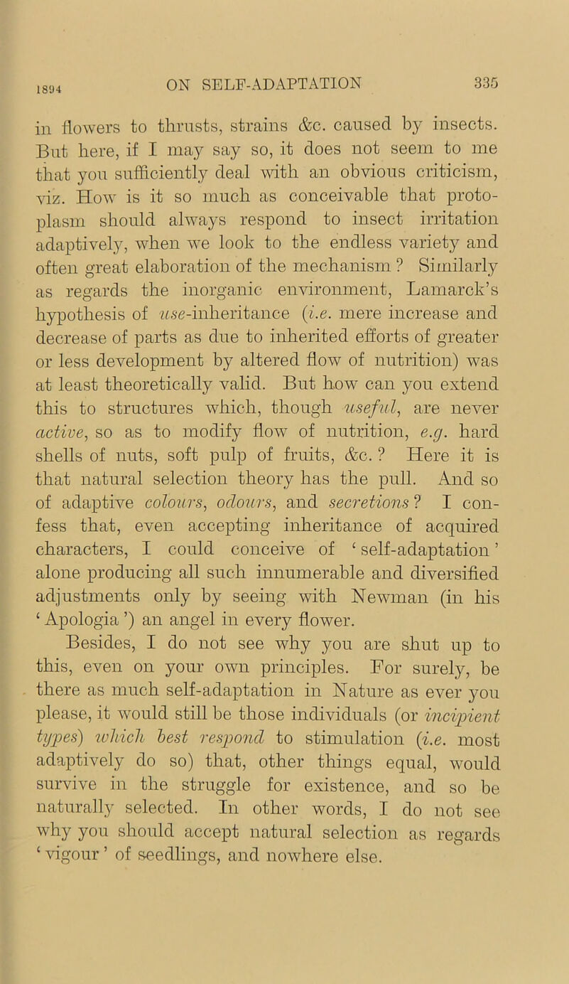 1894 in flowers to thrusts, strains &c. caused by insects. But here, if I lua}^ say so, it does not seem to me that you sufficiently deal with an obvious criticism, viz. How is it so much as conceivable that proto- plasm should always respond to insect irritation adaptively, when we look to the endless variety and often great elaboration of the mechanism ? Similarly as regards the inorganic environment, Lamarck’s hypothesis of 'Zise-inheritance {i.e. mere increase and decrease of parts as due to inherited efforts of greater or less development by altered flow of nutrition) was at least theoretically valid. But how can you extend this to structures which, though usefnl^ are never active, so as to modify flow of nutrition, e.g. hard shells of nuts, soft pulp of fruits, &c. ? Here it is that natural selection theory has the pull. And so of adaptive colours, odours, and secretions ? I con- fess that, even accepting inheritance of acquired characters, I could conceive of ‘ self-adaptation ’ alone producing all such innumerable and diversified adjustments only by seeing with Newman (in his ‘ Apologia ’) an angel in every flower. Besides, I do not see why you are shut up to this, even on your own principles. For surely, be there as much self-adaptation in Nature as ever you please, it would still be those individuals (or incipient tij'pes) ivliicli best resp>ond to stimulation {i.e. most adaptively do so) that, other things equal, would survive in the struggle for existence, and so be naturally selected. In other words, I do not see why you should accept natural selection as regards ‘ Hgour ’ of seedlings, and nowhere else.