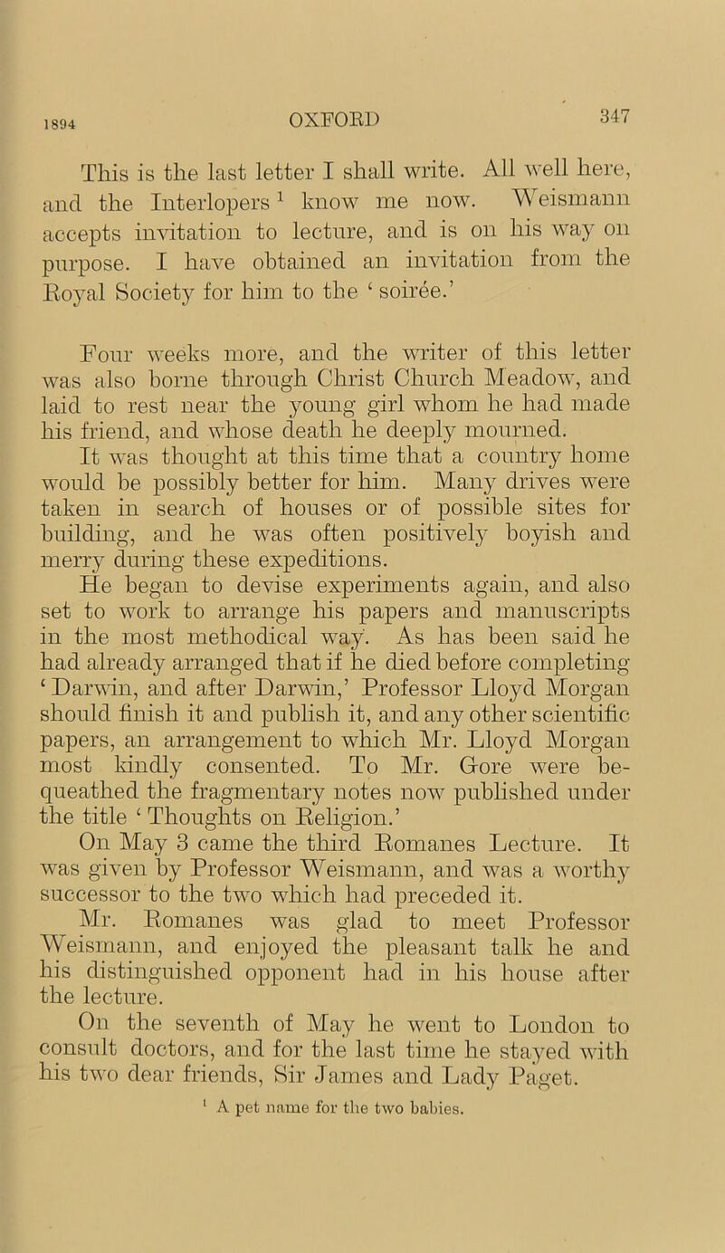 1894 OXFOED This is the last letter I shall write. All well here, and the Interlopers ^ know me now. Weismann accepts invitation to lecture, and is on his way on pnrpose. I have obtained an invitation from the Eoyal Society for him to the ‘ soiree.’ Fonr weeks more, and the writer of this letter was also borne through Christ Church Meadow, and laid to rest near the young girl whom he had made his friend, and whose death he deeply mourned. It was thought at this time that a country home would be possibly better for him. Many drives were taken in search of houses or of possible sites for building, and he was often positivel}' boyish and merry during these expeditions. He began to devise experiments again, and also set to work to arrange his papers and manuscripts in the most methodical way. As has been said he had already arranged that if he died before completing ‘Darvdn, and after Darwin,’ Professor Lloyd Morgan should finish it and publish it, and any other scientific papers, an arrangement to which Mr. Lloyd Morgan most kindly consented. To Mr. Gore were be- queathed the fragmentary notes now published under the title ‘ Thoughts on Religion.’ On May 3 came the third Romanes Lecture. It was given by Professor Weismann, and was a worthy successor to the two which had preceded it. Mr. Romanes was glad to meet Professor Weismann, and enjoyed the pleasant talk he and his distinguished opponent had in his house after the lecture. On the seventh of May he went to London to consult doctors, and for the last time he stayed with his two dear friends. Sir James and Lady Paget. ‘ A pet n.ame for the two babies.