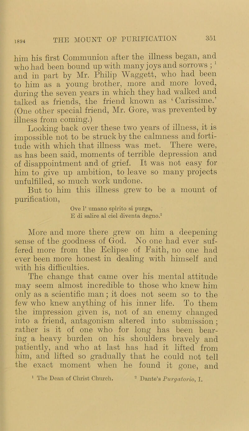 1894 him his hrst Coiiimmiion after the illness began, and who had been bound up with many joys and sorrows ; ' and in part by Mr. Philip Waggett, who had been to him as a young brother, more and more loved, during the seven years in which they had walked and talked as friends, the friend known as ‘ Carissime.’ (One other special friend, Mr. Gore, was prevented by illness from coming.) Looldng back over these two years of illness, it is impossible not to be struck by the calmness and forti- tude with which that illness was met. There were, as has been said, moments of terrible depression and of disappointment and of grief. It was not easy for him to give up ambition, to leave so many projects unfulfilled, so much work undone. But to him this illness grew to be a mount of purification, Ove r umano spirito si purga, E cli salire al ciel cliventa degno.- j\Iore and more there grew on him a deepening sense of the goodness of God. No one had ever suf- fered more from the Eclipse of Faith, no one had ever been more honest in dealing with himself and mth his difficulties. The change that came over his mental attitude may seem almost incredible to those who knew him only as a scientific man; it does not seem so to the few who knew anything of his inner life. To them the impression given is, not of an enemy changed into a friend, antagonism altered into submission; rather is it of one who for long has been bear- ing a heavy burden on his shoulders bravely and patiently, and who at last has had it lifted from him, and lifted so gradually that he could not tell the exact moment when he found it gone, and ' The Dean of Christ Church. - Dante’s Purgatorio, I.