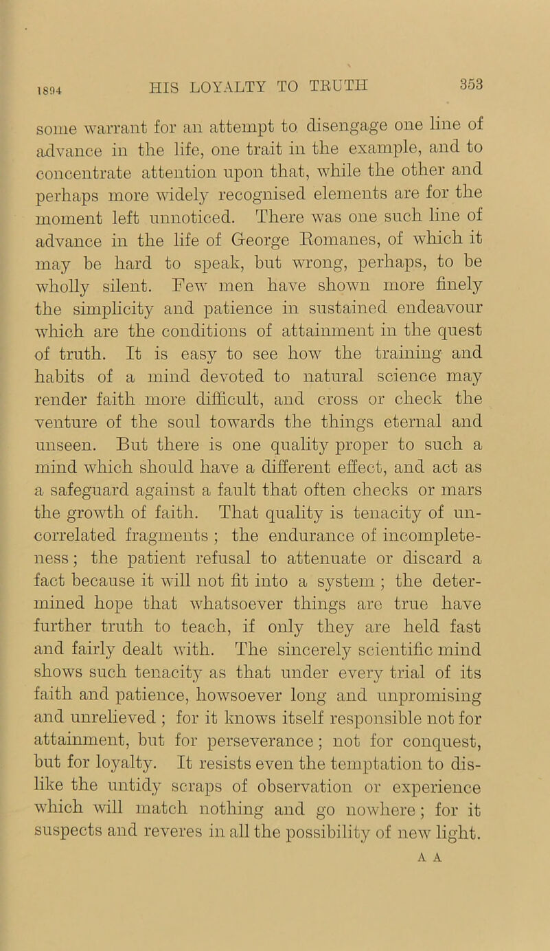 1894 some warrant for an attempt to disengage one line of aelvance in the life, one trait in the example, and to concentrate attention upon that, while the other and perhaps more widely recognised elements are for the moment left nnnoticed. There was one snch line of advance in the life of George Romanes, of which it may be hard to speak, hnt wrong, perhaps, to be wholly silent. Few men have shown more finely the simplicity and patience in sustained endeavour which are the conditions of attainment in the quest of truth. It is easy to see how the training and habits of a mind devoted to natural science may render faith more difficult, and cross or check the venture of the soul towards the things eternal and unseen. But there is one quality proper to such a mind which should have a different effect, and act as a safeguard against a fault that often checks or mars the grovffh of faith. That quality is tenacity of un- correlated fragments ; the endurance of incomplete- ness ; the patient refusal to attenuate or discard a fact because it will not fit into a system ; the deter- mined hope that whatsoever things are true have further truth to teach, if only they are held fast and fairly dealt with. The sincerely scientific mind shows such tenacity as that under every trial of its faith and patience, howsoever long and unpromising and unrelieved ; for it knows itself responsible not for attainment, but for perseverance; not for conquest, but for loyalty. It resists even the temptation to dis- like the untidy scraps of observation or experience which will match nothing and go nowhere; for it suspects and reveres in all the possibility of new light. A A