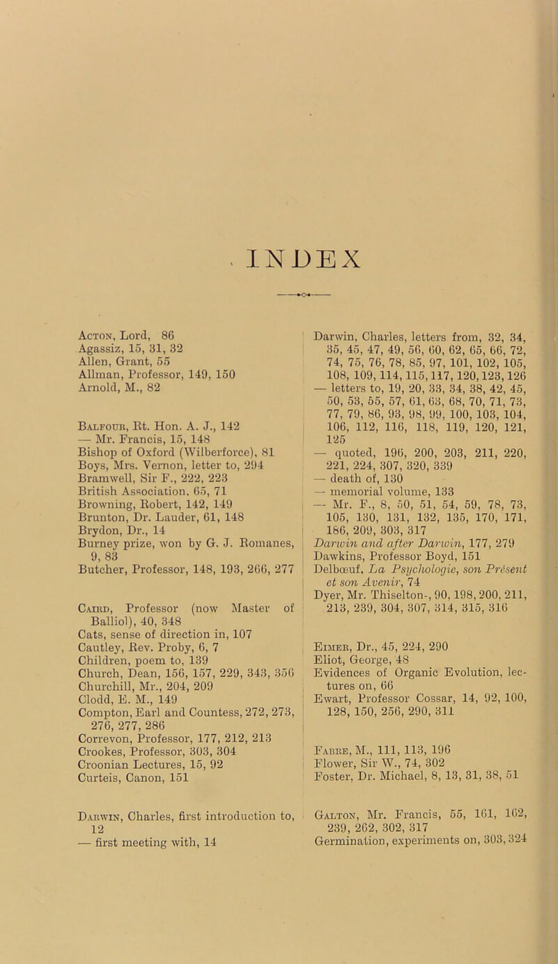 INDEX Acton, Lord, 86 Agassiz, 15, 31, 32 Allen, Grant, 55 Allman, Professor, 149, 150 Arnold, M., 82 Balfouk, Rt. Hon. A. J., 142 — Mr. Francis, 15, 148 Bishop of Oxford (Wilberforce), 81 Boys, Mrs. Vernon, letter to, 294 Bramwell, Sir F., 222, 223 British Association. 65, 71 Browning, Robert, 142, 149 Brunton, Dr. Lauder, 61, 148 Brydon, Dr., 14 Burney prize, won by G. J. Romanes, 9, 83 Butcher, Professor, 148, 193, 266, 277 Caibd, Professor (now Master of Balliol), 40, 348 Cats, sense of direction in, 107 Cautley, Rev. Proby, 6, 7 Children, poem to, 139 Church, Dean, 156, 157, 229, 343, 356 Churchill, Mr., 204, 209 Clodd, E. M., 149 Compton, Earl and Countess, 272, 273, 276, 277, 286 Correvon, Professor, 177, 212, 213 Crookes, Professor, 303, 304 Croonian Lectures, 15, 92 Curteis, Canon, 151 D.ARWIN, Charles, first introduction to, 12 — first meeting with, 14 Darwin, Charles, letters from, 32, 34, 35, 45, 47, 49, 56, 00, 62, 65, 66, 72, 74, 75, 76, 78, 85, 97, 101, 102, 105, 108, 109,114,115,117,120,123,126 — letters to, 19, 20, 33, 34, 38, 42, 45, 50, 53, 55, 57, 61, 63, 68, 70, 71, 73, 77, 79, 86, 93, 98, 99, 100, 103, 104, 106, 112, 116, 118, 119, 120, 121, 125 — (pioted, 196, 200, 203, 211, 220, 221, 224, 307, 320, 339 — death of, 130 — memorial volume, 133 — Mr. F., 8, 50, 51, 54, 59, 78, 73, 105, 130, 131, 132, 135, 170, 171, 166, 209, 303, 317 Darwin and after Darwin, 177, 279 Dawkins, Professor Boyd, 151 Delboeuf. La Psychologie, son Present et son Avenir, 74 Dyer, Mr. Thiselton-, 90,198,200, 211, 213, 239, 304, 307, 314, 315, 316 Eijiee, Dr., 45, 224, 290 Eliot, George, 48 Evidences of Organic Evolution, lec- tures on, 66 Ewart, Professor Cossar, 14, 92, 100, 128, 150, 256, 290, 311 Fabke, M., Ill, 113, 196 Flower, Sir W., 74, 302 Foster, Dr. Michael, 8, 13, 31, 38, 51 Galton, Mr. Francis, 55, 161, 162, 239, 262, 302, 317 Germination, experiments on, 303,324