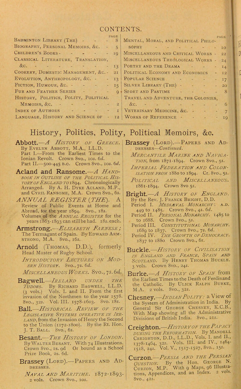 CONTENTS. PAGE Badminton Library (The) . . . 8 Biography, Personal Memoirs, &c. - 5 Children’s Books 19 Classical Literature, Translation, &c. ------- 13 Cookery, Domestic Management, &c. - 21 Evolution, Anthropology, &c. - - 13 Fiction, Humour, &c. - - - - 15 Fur and Feather Series - - - g History, Politics, Polity, Political Memoirs, &c. 2 Index of Authors - - - - i Language, History and Science of - 12 PAGE ' Mental, Moral, and Political Philo- sophy . 10 Miscellaneous and Critical Works - 22 Miscellaneous ThecIlogical Works - 24 Poetry and the Drama - - - 14 Political Economy and Economics - 12 Popular Science - - - - 17 Silver Library (The) - - - - 20 Siort and Pastime - - . - 8 Travel and Adventure, the Colonies, &c. - 6 Veterinary Medicine, &c. - - - 7 Works of Reference - - - -19 History, Polities, Polity Abbott.—^ History of Greece. By Evelyn Abbott, M.A., LL.D. Part I.—From the Earliest Times to the Ionian Revolt. Crown 8vo., los. 6d. Part II.—500-445 B.o. Crown 8vo., 105. 6d. Acland and Ransome.—A Hand- book IN Outline of the Political His- tory OF England to i 894. Chronologically Arranged. By A. H. Dyke Acland, M.P., and Cyril Ransome, M.A. Crown 8vo., 6s. ANNUAL REGISTER {THE). A Review of Public Events at Home and Abroad, lor the year 1894. 8vo., i8s. Volumes of the Annual Register for the years 1863-1893 can still be had. i8s. each. Armstrong.—Elizabeth Earnese ; The Termagant of Spain. By Edward Arm- strong, M.A. 8vo., i6s. Arnold (Thomas, D.D.), formerly Head Master of Rugby School. Introductory Lectures on Mod- ern History. 8vo.,ys.6d. Miscellaneous Works. 8vo., 7s. 6d. BagTwell.—Ireland under the Tudors. By Richard Bagwell, LL.D. (3 vols.) Vols. I. and H. From the first invasion of the Northmen to the year 1578. 8vo., 32s. Vol. HI. 1578-1603. 8vo. i8s. Ball.—Historical Review of the Legislative Systems operative in Ire- land, fi-om the Invasion of Henry the Second to the Union (1172-1800). By the Rt. Hon. J. T. Ball. 8vo., 6s. Besant.—The History of London. By Walter Besant. With 74 Illustrations. Crown 8vo., is. gd Or bound as a School Prize Book, 2s. 6d. Brassey (Lord).—Papers and Ad- DRESSES. Naval and Maritime. 1872-1893. 2 vols. Crown 8vo., los. , Political Memoirs, &e. Brassey (Lord).—Papers and Ad- dresses—Continued. Merc.antile Marine and Naviga- tion, from 1871-1894. Crown 8vo., 5s. Imperial Eederation and Colon- isation FROM 1880 to 1894. Cr. 8vo., 5s. Political and Miscellaneous. 1861-1894. Crown 8vo 5s. Bright.—A History of England. By the Rev. J. Franck Bright, D. D. Period I. Medimval Monarchy-, a.d. 449 to 1485. Crown 8vo., 4s. bd. Period II. Personal Monarchy. 1485 to to 1688. Crown 8vo., 5s. Period HI. Constitutional Monarchy. i68g to 1837. Crown 8vo., 7s. %d. Period IV. The Growth of Democracy. 1837 to 1880 Crown 8vo., 6s. Buckle.—History of Civilisation IN England and France, Spain and Scotland. By Henry Thomas Buckle. 3 vols. Crown 8vo., 24s. Burke.—A History of Spain from the Earliest Times to the Death of Ferdinand the Catholic. By Ulick Ralph Burke, M.A. 2 vols. 8vo., 32s. Chesney.—LvDiANPoLiTY.- a View of the System of Administration in India. By General Sir George Chesney, K.C.B., With Map showing all the Administrative Divisions of British India. 8vo., 21s. Creighton.—Historyof the Papacy DURING THE Reformation. By Mandell Creighton, D.D., LL.D., Vols. I. and II., 1378-1464, 32s. Vols. HI. and IV., 1464- 1518, 24s. Vol. V., 1517-15271 8vo., 15s. Ourzon.—Persia and the Persiar Question. By the Hon. George N. Curzon, M.P. With 9 Maps, 96 Illustra- tions, Appendices, and an Index. 2 vols. 8vo., 42s.