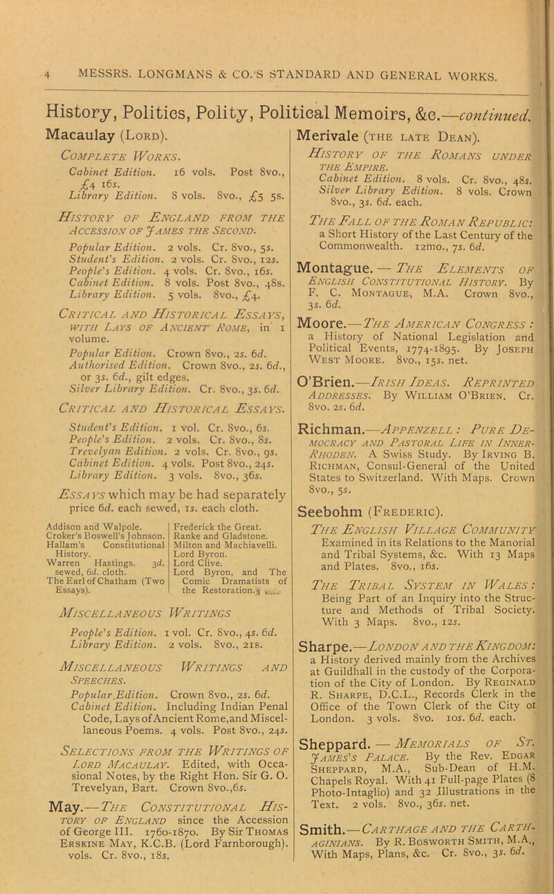 History, Polities, Polity, Political Memoirs, &e. —continued. Macaulay (Lord). Complete Works. Cabinet Edition. i6 vols. Post 8vo., £4 165. Library Edition. 8 vols. 8vo., ;^5 5s. History of England from the Accession of J^ames the Second. Popular Edition. 2 vols. Cr. 8vo., 5s. Student’s Edition. 2 vols. Cr. 8vo., 125. People's Edition. 4 vols. Cr. Svo., 165. Cabinet Edition. 8 vols. Post 8vo., 48s. Library Edition. 5 vols. 8vo., ;£'4. Critical and Historical Essays, WITH Lays of Ancient Rome, in' i volume. Popular Edition. Crown 8vo., 2s. 6d. Authorised Edition. Crown 8vo., 2s. 6d., or 3s. 6d., gilt edges. Silver Library Edition. Cr. 8vo., 35. &d. Critical and Historical Essays. Merivale (the late Dean). History of the Romans under the Empire. Cabinet Edition. 8 vols. Cr. 8vo., 485. Silver Library Edition. 8 vols. Crown 8vo., 35. 6d. each. The Fall of the Roman Republic: a Short History of the Last Century of the Commonwealth. i2ino., 75. 6rf. Montague. — The Elements of English Constitutional History. By F. C. Montague, M.A. Crown 8vo., 35. 6d. Moore.—The American Congress : a History of National Legislation and Political Events, 1774-1895. By Joseph West Moore. 8vo., 155. net. O’Brien .—Irish Ideas. Reprinted Addresses. By William O’Brien. Cr. 8vO. 25. 6rf. Student’s Edition, i vol. Cr. 8vo., 65. People's Edition. 2 vols. Cr. 8vo., 85. Trevelyan Edition. 2 vols. Cr. 8vo., 95. Cabinet Edition. 4 vols. Post 8vo., 245. Library Edition. 3 vols. 8vo., 365. which may be had separately price 6d. each sewed, is. each cloth. Addison and Walpole. Croker’s Boswell's Johnson. Hallam’s Constitutional History. Warren Hastings. 3d. sewed, 6d. doth. The Earl of Chatham (Two Essays). Ml SC ELLA NEO US People's Edition. Library Edition. Ml SC EL LA NEO US Speeches. Frederick the Great. Ranke and Gladstone. Milton and Machiavelli. Lord Byron. Lord Clive. Lord Byron, and The Comic Dramatists of the Restoration.;) Writings [ vol. Cr. 8vo., 45. 6d. 2 vols. 8vo., 21S. Writings and Popular Edition. Crown 8vo., 25. 6d. Cabinet Edition. Including Indian Penal Code, Lays of Ancient Rome,and Miscel- laneous Poems. 4 vols. Post 8vo., 245. Selections from the Writings of Lord Macaulay. Edited, with Occa- sional Notes, by the Right Hon. Sir G. O. Trevelyan, Bart. Crown 8vo.,65. May.—The Constitutional His- tory OF England since the Accession of George III. 1760-1870. By Sir Thomas Erskine May, K.C.B. (Lord Farnborough). vols. Cr. 8vo., 185. Richman.—Appenzell : Pure De- mocracy AND Pastoral Life in Inner- Rhoden. A Swiss Study. By Irving B. Richman, Consul-General of the United States to Switzerland. With Maps. Crown 8vo., 55. Seebohm (Frederic). The English Village Community Examined in its Relations to the Manorial and Tribal Systems, &c. With 13 Maps and Plates. 8vo., 165. The Tribal System in Wales: Being Part of an Inquiry into the Struc- ture and Methods of Tribal Society. With 3 Maps. 8vo., 12s. Sharpe.—London and the Kingdom: a History derived mainly firom the Archives at Guildhall in the custody of the Corpora- tion of the City of London. By Reginald R. Sharpe, D.C.L., Records Clerk in the Office of the Town Clerk of the City ot London. 3 vols. 8vo. 105. 6rf. each. Sheppard. — Memorials of St. James's Palace. By the Rev. Edgar Sheppard, M.A., Sub-Dean of H.M. Chapels Royal. With 41 Full-page Plates (8 Photo-Intaglio) and 32 Illustrations in the Text. 2 vols. 8vo., 365. net. Smith.—Carthage AND the Carth- aginians. By R. Bosworth Smith, M.A., With Maps, Plans, &c. Cr. 8vo., 35. f>d.