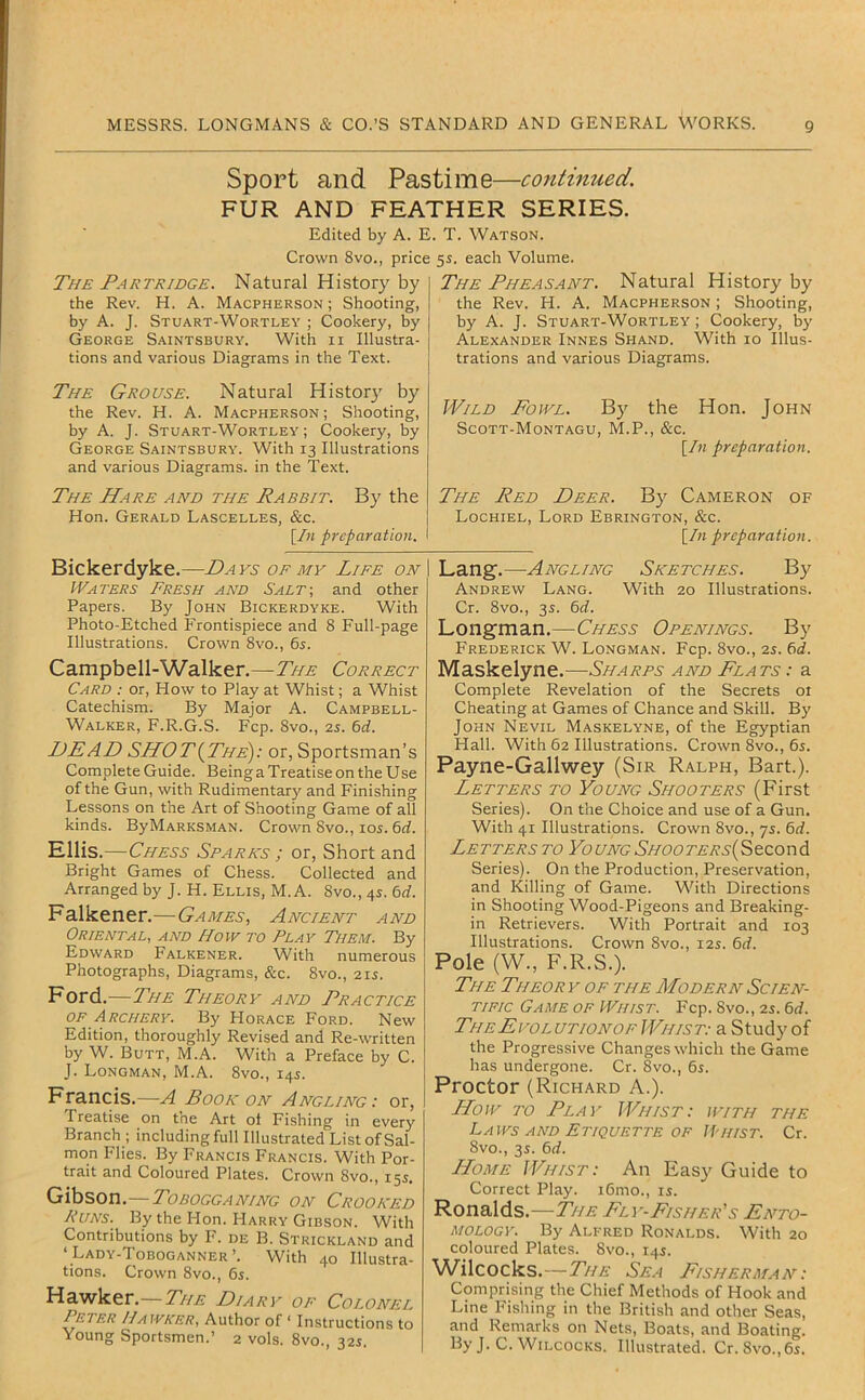 Sport and Pastime—continued. FUR AND FEATHER SERIES. Edited by A. E. T. Watson. Crown 8vo., price 55. each Volume. The Partridge. Natural History by the Rev. H. A. Macpherson ; Shooting, by A. J. Stuart-Wortley ; Cookery, by George Saintsbury. With ii Illustra- tions and various Diagrams in the Text. The Grouse. Natural Histor}' by the Rev. H. A. Macpherson ; Shooting, by A. J. Stuart-Wortley; Cookery, by George Saintsbury. With 13 Illustrations and various Diagrams, in the Text. The Hare and the Rabbit. By the Hon. Gerald Lascelles, &c. [In preparation. The Pheasant. Natural History by the Rev. H. A. Macpherson ; Shooting, by A. J. Stuart-Wortley ; Cookery, by Alexander Innes Shand. With 10 Illus- trations and various Diagrams. Wild Fowl. By the Hon. John Scott-Montagu, M.P., &c. [In preparation. The Red Deer. By Cameron of Lochiel, Lord Ebrington, &c. [In preparation. Bickerdyke.—Days of my Life on Waters Fresh and Salt-, and other Papers. By John Bickerdyke. With Photo-Etched Frontispiece and 8 Full-page Illustrations. Crown 8vo., 6s. Campbell-Walker. — The Correct Card : or. How to Play at Whist; a Whist Catechism. By Major A. Campbell- Walker, F.R.G.S. Fcp. 8vo., 2s. 6d. DEAD SHOT{The): or, Sportsman’s Complete Guide. Being a Treatise on the Use of the Gun, with Rudimentar)' and Finishing Lessons on the Art of Shooting Game of all kinds. ByMARKSMAN. Crown 8vo., lOi. 6rf. Ellis.—Chess Spares ; or, Short and Bright Games of Chess. Collected and Arranged by J. H. Ellis, M. A. 8vo., 4s. 6d. Falkener.—Games, Ancient and Oriental, and How to Play Them. By Edward Falkener. With numerous Photographs, Diagrams, &c. 8vo., 2u. Ford.—The Theory and Practice OF Archery. By Horace Ford. New Edition, thoroughly Revised and Re-written by W. Butt, M.A. With a Preface by C. J. Longman, M.A. 8vo., 145. Francis.—A Book on Angling: or. Treatise on the Art ol Fishing in every Branch ; including full Illustrated List of Sal- mon Flies. By Francis Francis. With Por- trait and Coloured Plates. Crown 8vo., 15s. Gibson.—Tobogganing on Crooked Runs. By the Hon. Harry Gibson. With Contributions by F. de B. Strickland and ‘Lady-Toboganner’. With 40 Illustra- tions. Crown 8vo., 65. Hawker.—7//^ Diary of Colonel Peter Hawker, Author of ‘ Instructions to Young Sportsmen.’ 2 vols. 8vo., 32s. Lang.—Angling Sketches. By Andrew Lang. With 20 Illustrations. Cr. 8vo., 35. 6d. Longman.—Chess Openings. By Frederick W. Longman. Fcp. 8vo., 2s. 6d. Maskelyne.—Sharps and Flats : a Complete Revelation of the Secrets 01 Cheating at Games of Chance and Skill. By John Nevil Maskelyne, of the Egyptian Hall. With 62 Illustrations. Crown 8vo., 6s. Payne-Gallwey (Sir Ralph, Bart.). Letters to Young Shooters (First Series). On the Choice and use of a Gun. With 41 Illustrations. Crown 8vo., ys. 6d. Letters to YoungShooters{Second Series). On the Production, Preservation, and Killing of Game. With Directions in Shooting Wood-Pigeons and Breaking- in Retrievers. With Portrait and 103 Illustrations. Crown 8vo., 12s. 6d. Pole (W., F.R.S.). The Theor y op the Modern Scien- tific Game of Whist. Fcp. 8vo., 2s. 6d. TheEvolutionof Whist: a Study of the Progressive Changes which the Game has undergone. Cr. 8vo., 65. Proctor (Richard A.). How TO Play Whist: with the Laws AND Etiquette of IP hist. Cr. 8vo., 3s. 6d. Home Whist: An Easy Guide to Correct Play. i6mo., is. Ronalds.—The Fly-Fisher's Ento- mology. By Alfred Ronalds. With 20 coloured Plates. 8vo., 14s. W^ilcocks.—The Sea Fisherman: Comprising the Chief Methods of Hook and Line Fishing in the British and other Seas, and Remarks on Nets, Boats, and Boating. By J. C. Wilcocks. Illustrated. Cr.8vo.,6s.