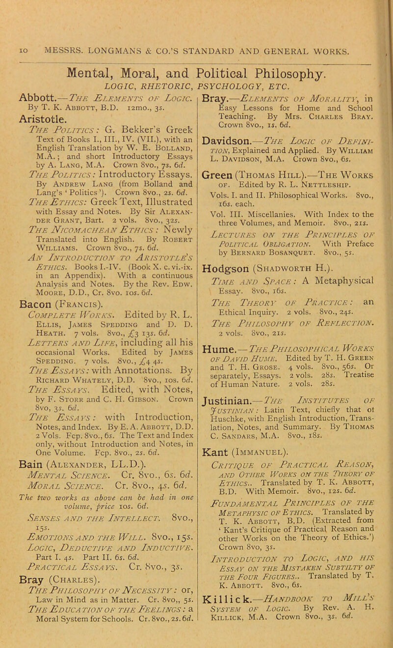 Mental, Moral, and Political Philosophy. LOGIC, RHETORIC, PSYCHOLOGY, ETC. Abbott .—The Elements of Logic. By T. K. Abbott, B.D. i2mo., 3s. Aristotle. The Politics : G. Bekker's Greek Text of Books I., III., IV. (VII.), with an English Translation by W. E. Bolland, M.A.; and short Introductory Essays by A. Lang, M.A. Crown 8vo., 7s. 6d. The Politics: Introductory Essays. By Andrew Lang (from Bolland and Lang’s ‘ Politics’). Crown 8vo., 25. 6rf. The Ethics: Greek Text, Illustrated with Essay and Notes. By Sir Alexan- der Grant, Bart. 2 vols. 8vo., 325. The Nicomachean Ethics : Newly Translated into English. Bj' Robert Williams. Crown 8vo., 75. bd. An Introduction to Aristotle's Ethics. Books I.-IV. (Book X. c. vi.-ix. in an Appendix). With a continuous Analysis and Notes. By the Rev. Edw. Moore, D.D., Cr. 8vo. 105. 6rf. Bacon (Francis). Complete Works. Edited by R. L. Ellis, James Spedding and D. D. Heath. 7 vols. 8vo., 135. 6d. Letters and Life, including all his occasional Works. Edited by James Spedding. 7 vols. 8vo., £a 4-s- The Essa ; with Annotations. By Richard Whately, D.D. 8vo., los. Cd. The Essays. Edited, with Notes, by F. Storr and C. FI. Gibson. Crown 8vo, 35. 6(/. The Essays: with Introduction, Notes, and Index. By E. A. Abbott, D.D. 2 Vols. Fcp. 8vo., 65. The Text and Index only, without Introduction and Notes, in One Volume. Fcp. 8vo., 25. 6<f. Bain (Alexander, LL.D.). Mental Science. Cr. 8vo., 6x. bd. Moral Science. Cr. 8vo., 45. 6d. The two works as above can be had in one volume, price los. 6d. Senses and the Intellect. 8vo., 155. Emotions AND the Will. 8vo., 15s. Logic, Deductive and Inductive. Part I. ^5. Part II. 65. 6rf. Practical Essays. Cr. 8vo., 3s. Bray (Charles). The Philosophy of Necessity : or, Law in Mind as in Matter. Cr. 8vo,, 55. The Educa tion of the Feelings : a Moral System for Schools. Cr. 8vo., 25.6rf. Bray.—Elements of Morality, in Easy Lessons for Home and School Teaching. By Mrs. Charles Bray. Crown 8vo., 15. 6rf. Davidson.—The Logic of Defini- tion, Explained and Applied. By William L. Davidson, M.A. Crown 8vo., 65. Green (Thomas Hill).—The Works OF. Edited by R. L. Nettleship. Vols. I. and II. Philosophical Works. 8vo., 165. each. Vol. III. Miscellanies. With Index to the three Volumes, and Memoir. 8vo., 215. Lectures on the Principles of Political Obligation. With Preface by Bernard Bosanquet. 8vo., 55. Hodgson (Shadworth H.). Time and Space: A Metaphysical Essay. 8vo., 165. The Theory of Practice: an Ethical Inquiry. 2 vols. 8vo., 245. The Philosophy of Reflection. 2 vols. 8vO., 215. Hume. — The Philosophical Works of David Hume. Edited by T. FI. Green and T. H. Grose. 4 vols. 8vo., 565. Or separately, Essays. 2 vols. 285. Treatise of Human Nature. 2 vols. 285. Justinian.—The Institutes of yusTiATAN: Latin Text, chiefly that ol Huschke, with English Introduction, Trans- lation, Notes, and Summary. By Thomas C. Sandars, M.A. 8vo., 185. Kant (Immanuel). Critique of Practical Reason, and Other Works on the Theory of Ethics.. Translated by T. K. Abbott, B.D. With Memoir. 8vo., 125. 6rf. Fundamental Principles of the Metaphysic of Ethics. Translated by T. K. Abbott, B.D. (Extracted from ‘ Kant’s Critique of Practical Reason and other Works on the Theory of Ethics.’) Crown 8vo, 35. Introduction to Logic, and his Essay on the Mistaken Subtilty of the Four Figures.. Translated by T. K. Abbott. 8vo., 65. K i 11 i c k.—Handbook to Mill's System of Logic. By Rev. A. H. Killick, M.A. Crown 8vo., 35. 6rf.