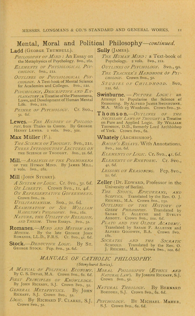 Mental, Moral and Political Philosophy—continued. Ladd (George Trumbull). Philosophy OF Mind : An Essay on the Metaphysics of Psychology. 8vo., i6i. Elements of Physiological Psy- chology. 8vo., 2IS. Outlines of Physiological Psy- chology. A Text-book of Mental Science for Academies and Colleges. 8vo., 12s. Psychology, Descriptive and Ex- planatory: a Treatise of the Phenomena, Laws, and Development of Pluman Mental Life. 8vo., 2is. Primer of Psychology. Cr. 8vo., 55. erf. Lewes. — The History of Philoso- phy, fro.m Thales to Comte. By George Henry Lewes. 2 vols. 8vo., 32s. Max Miiller (F.). The Science OF Thought. 8vo.,2is. Three Introductory Lectures on THE Science of Thought, 8vo., is. 6rf. Mill.—Analysis of the Phenomena of the Human Mind. By James Mill. 2 vols. 8vo., 28s. Mill (John Stuart). A Syste.m OF Logic. Cr. 8vo., 35. 6rf. On Liberty. Crown 8vo., is. ^d. On Representative Government. Crown 8vo., 2s. Utilitarianism. 8vo., 25. 6d. Examination of Sir William Hamilton's Philosophy. 8vo., i6s. Nature, the Utility of Religion, jIND Theism. Three Essays. 8vo., 5s. Romanes.—Mind and Motion and Monism. By the late George John Romanes, LL.D., P'.R.S. Cr. Svo., 4s. 6rf. Stock,—Deductive Logic. By St. George Stock. Fcp. 8vo., 35. 6rf. Sully (James), The Human Mind : a Text-book of Psychology. 2 vols. 8vo., 21s. Outlines OF Psychology. 8vo., 9s. The Teacher's Handbook 6f Psy- chology. Crown 8vo., 5s. Studies of Childhood. 8vo, 125. erf. Swinburne. — Picture Logic : an Attempt to Popularise the Science of Reasoning. By Alfred James Swinburne, M.A. With 23 Woodcuts. Crown 8vo., 5s. Thomson.—Outlines of the Necessary La ivs of Thought : a Treatise on Pure and Applied Logic. By William Thomson, D.D., formerly Lord Archbishop of York. Crown 8vo., 6s. Whately (Archbishop). Pacon’sEssays. With Annotations. 8vo., los. erf. Elements of Logic. Cr. 8vo., 4s. 6i7. Elements OF Rhetoric. Cr. 8vo., 45. erf. Lessons on Reasoning. Fcp. 8vo., IS. erf. Zeller (Dr. Edward, Professor in the University of Berlin). The Stoics, Epicureans, and Sceptics. Translated by the Rev. O. J. Reichel, M.A. Crown 8vo., 155. Outlines of the History of Greek Philosophy. Translated by Sarah F. Alleyne and Evelyn Abbott. Crown 8vo., los. 6rf. Plato and the Older Academy. Translated by Sarah F. Alleyne and Alfred Goodwin, B.A. Crown Svo. i8s. Socrates and the Socratic Schools. Translated by the Rev. O. J. Reichel, M.A. Crown 8vo., los. 6rf MANUALS OF CATHOLLC PHLLOSOPHY. (Stonyhurst Scries). A Manual of Political Economy. By C. S. Devas, M.A. Crown 8vo., e^. erf. First Principles of Knowledge. By John Rickaby, S.J. Crown Svo., 5s. General Metaphysics. By John Rickaby, S.J. Crown Svo., 55. ' Logic. By Richard F. Clarke, S.J. Crown 8vo., 55. Moral Philosophy {Ethics and N.iTUR.iL Law). By Joseph Rickaby, S.J. Crown 8vo., 55. Natural Theology. By Bernard Boedder, S.J. Crown 8vo., 6s. 6rf. Psychology. By Michael Maher, .S.J. Crown 8vo., 6s. 6d.