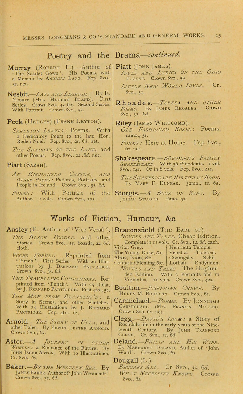 Poetry and the Murray (Robert F.).—Author of ‘ The Scarlet Gown ’. His Poems, with a Memoir by Andrew Lang. Fcp. 8vo., 5i. net. Nesbit.—La and Legends. By E. Nesbit (Mrs. Hubert Bland). First Series. Crown 8vo., 3s. 6d. Second Series. With Portrait. Crown 8vo., 5s. Peek (Hedley) (Frank Leyton). Skeleton Leaves : Poems. With a Dedicatory Poem to the late Hon. Roden Noel. Fcp. 8vo., 2s. 6d. net. The Shadows of the Lake, and other Poems. Fcp. 8vo., 2s .6d. net. Piatt (Sarah). An Enchanted Castle, and Other Poems: Pictures, Portraits, and People in Ireland. Crown 8vo., 3s. 6rf. Poems : With Portrait of the Author. 2 vols. Crown 8vo., los. Drama—continued. Piatt (John James). Ldvls and Lyrics Of the Ohio Valley. Crown 8vo., 5s. Little New World Ldvls. Cr. 8vo., 5s. R h o a d e S.—Teresa and other Poems. By James Rhoades. Crown 8vo., 3s. 6d. Riley (James Whitcomb). Old Fashioned Roses : Poems. i2mo., 5^. Poems: Here at Home. Fcp. 8vo., 6s. net. Shakespeare.—BOwdler's Family Shakespeare. With 36 Woodcuts, i vol. 8vo., 14s. Or in 6 vols. Fcp. 8vo., 215. The Sha kespea re Bir thda y Book. By Mary F. Dunbar. 32mo., is. 6d. Sturgis.—A Book of Song. By Julian Sturgis. i6mo. 5s. Works of Fiction, Humour, &e. Anstey (F., Author of ‘Vice Versa’). The Black Poodle, and other Stories. Crown 8vo., 25. boards, 2s. 6d. cloth. I Voces Populi. Reprinted from ‘ Punch ’. First Series. With 20 Illus- trations by J. Bernard Partridge. Crown 8vo., 3s. 6d. The Tra felling Companions. Re- printed from ‘Punch’. With 25 Illust. by J. Bernard Partridge. Post 4to., 55. The Man from Blanklev's : a Story in Scenes, and other Sketches. With 24 Illustrations by J. Bernard Partridge. Fcp. 410., 6s. Arnold.—The Story of Ulla, and other Tales. By Edwin Lester Arnold. Crown 8vo., 6s. Aston—A Journey in other Worlds: a Romance of the Future. By John Jacob Astor. With 10 Illustrations. Cr. 8vo., 6s. Baker.—the Western Sea. By James Baker, Author of ‘ John Westacott’. Crown 8vo., 3s. 6d. Beaconsfield Novels and Complete in i Vivian Grey. The Young Duke, Alroy, Ixion, &c. Contarini Fleming Novels and den Edition. Vignettes. 1 (The Earl of). Tales. Cheap Edition. I vols. Cr. 8vo., IS. 6d. each. Henrietta Temple. &c. Venetia. Tancred. Coningsby. Sybil. ,&c. Lothair. Endymion. Tales The Hughen- With 2 Portraits and ii I vols. Crown 8vo., 42s. Boulton.—Josephine Crewe. By FIelen M. Boulton. Crown 8vo., 6s. Carmichael.—Poems. By Jennings Carmichael (Mrs. Francis Mullis). Crown 8vo, 6s. net. Clegg.—David's Loom: a Story' of Rochdale life in the early years of the Nine- teenth Century. By John Trafford Clegg. Cr. 8vo., 2s. 6d. Deland. -Philip and His IVife. By Margaret Deland, Author of ‘John Ward’. Crown 8vo.,'6s. Dougall (L.). Beggars All. Cr. 8vo., 3s. 6d. What Necessity Rnoivs. Crown 8vo., 6s. I