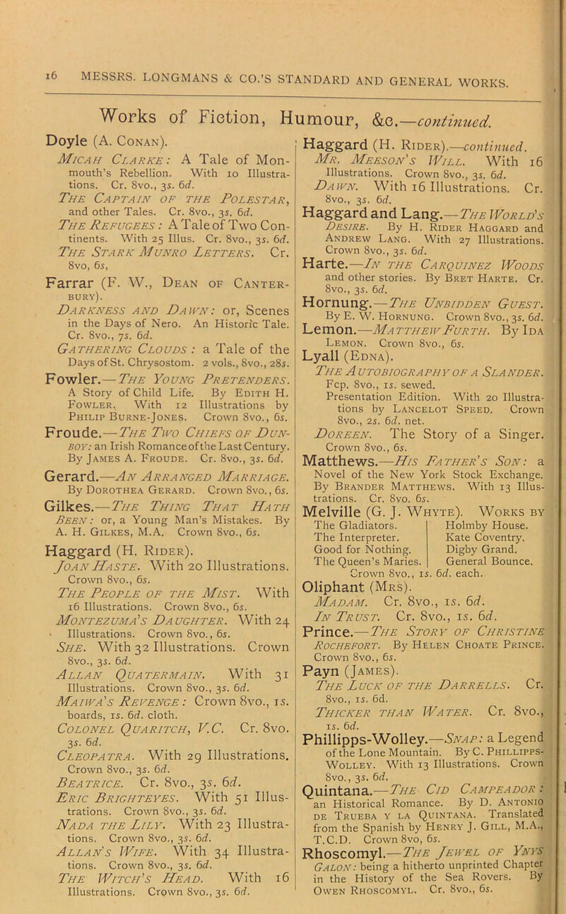 W^orks of Fiction, Humour, &c.—contimied. Doyle (A. Conan). M/cah Clarke: A Tale of Mon- mouth’s Rebellion. With lo Illustra- tions. Cr. 8vo., 3i. 6(f. The Captain of the Folestar, and other Tales. Cr. 8vo., 3s. 6rf. The Refugees : A Tale of Two Con- tinents. With 25 Ulus. Cr. 8vo., 3s. 6rf. The Stark Munro Letters. Cr. 8VO, 6s, Farrar (F. W., Dean of Canter- bury). Darkness and Dawn: or, Scenes in the Days of Nero. An Historic Tale. Cr. 8vo., ys. 6rf. Gathering Clouds : a Tale of the Days of St. Chrysostom. 2 vols., 8vo., 28s. Fowler.—The Young Pretenders. A Story of Child Life. By Edith H. Fowler. With 12 Illustrations by Philip Burne-Jones. Crown 8vo., 6s. Froude.—The Two Chiefs of Dun- boy-. an Irish Romanceofthe Last Century. By James A. Froude. Cr. 8vo., 3s. 6rf. Gerard.—An Arranged Marriage. By Dorothea Gerard. Crown 8vo., 6s. Gilkes.—The Thing That Hath Been : or, a Young Man’s Mistakes. By A. H. Gilkes, M.A. Crown 8vo., 6s. Haggard (H. Rider). Joan Haste. With 20 Illustrations. Crown 8VO., 6s. The People of the Mist. With 16 Illustrations. Crown 8vo., 6s. Montezuma's Daughter. With 24 Illustrations. Crown 8vo., 6s. She. With 32 Illustrations. Crown 8vo., 3s. 6rf. Allan Quatermain. With 31 Illustrations. Crown 8vo., 3s. 6d. Maiwa's Revenge : Crown 8vo., 15. boards, is. 6rf. cloth. Colonel Quaritch, VC. Cr. 8vo. 3s. 6d. Cleopatra. With 29 Illustrations. Crown 8vo., 3s. 6rf. Beatrice. Cr. 8vo., 3s. Eric Brighteyes. With 51 Illus- trations. Crown 8vo., 3s. 6rf. Nada the Lily. With 23 Illustra- tions. Crown 8vo., 3s. 6rf. Allan's Wife. With 34 Illustra- tions. Crown 8vo., 3s. 6rf. The Witch’s Head. With 16 Illustrations. Crown 8vo., 3s. 6d. Haggard (H. Rider).—contmued. Mr. Meeson’s Will. With 16 Illustrations. Crown 8vo., 3s. M. Dawn. With 16 Illustrations. Cr. 8vo., 3s. 6d. Haggard and 'LsLng.—TiiE World’s Desire. By H. Rider Haggard and Andrew Lang. With 27 Illustrations. Crown 8vo., 3s. 6d. Harte .—Ln the Carquinez Woods and other stories. By Bret Harte. Cr. 8vo., 3s. 6d. Hornung.—The Unbidden Guest. By E. W. Hornung. Crown 8vo., 3s. 6d. Lemon.—MatthewFurth. By Ida Lemon. Crown 8vo., 6s. Lyall (Edna). The Autobiography OF A Slander. Fcp. 8vo., IS. sewed. Presentation Edition. With 20 Illustra- tions by Lancelot Speed. Crown 8vo., 2s. 6if. net. Doreen. The Story of a Singer. Crown 8vo., 6s. Matthews.—His Father’s Son: a Novel of the New York Stock Exchange. By Brander Matthews. With 13 Illus- trations. Cr. 8vo. 6s. Melville (G. J The Gladiators. The Interpreter. Good for Nothing. The Queen’s Maries. Whyte). Works by Holmby House. Kate Coventry. Digby Grand. General Bounce. Irown 8vo., is. 6J. each. Oliphant (Mrs). Madam. Cr. 8vo., is. 6rf. Ln Trust. Cr. 8vo., is. 6r/. Prince.—The Story of Christine Rochefort. By Helen Choate Prince. Crown 8vo., 6s. Payn (James). The Luck of the Darrells. Cr. 8vo., IS. 6d. Thicker than Water. Cr. 8vo., IS. 6rf. Phillipps-Wolley.—a Legend of the Lone Mountain. By C. Phillipps- WoLLEY. With 13 Illustrations. Crown 8vo., 3s. 6d. Quintana.—The Cid Campeador : an Historical Romance. By D. Antonio DE Trueba y la Quintana. Translated from the Spanish by Henry J. Gill, M.A., T.C.D. Crown 8vo, 6s. Rhoscomyl.—The Jewel of Ynys GaLOK: being a hitherto unprinted Chapter in the History of the Sea Rovers. By Owen Rhoscomyl. Cr. 8vo., 6s.