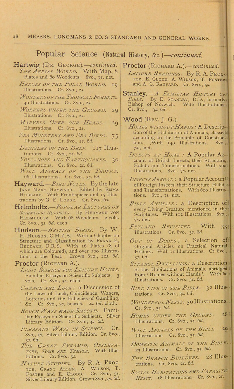 Popular ScionoG (Natural History, &e.)—continued. Hartwig (Dr. George).—continued. The Aerial World. With Map, 8 Plates and 6o Woodcuts. Svo., -js. net. Heroes OF THE PoL.AR World. 19 Illustrations. Cr. 8vo., 25. WondersOFTHE Tropical Forests. 40 Illustrations. Cr. 8vo., is. Workers under the Ground. 29 Illustrations. Cr. Svo., is. Marvels Over our Heads. 29 Illustrations. Cr. 8vo., is. Sea Monsters and Sea Birds. 75 Illustrations. Cr. 8vo., is. 6d. Denizens of the Deep. 117 Illus- trations. Cr. 8vo., IS. 6d. VOLCANOES AND EaRTHQUAKES. 3O Illustrations. Cr. 8vo., 2s. bd. Wild Animals of the Tropics. 66 Illustrations. Cr. Svo., 3s. bd. Hayward.—Bird Notes. By the late Ja.ne Mary Hayward. Edited by Emma Hubbard. With Frontispiece and 15 Illus- trations by G. E. Lodge. Cr. Svo., 6s. Helmholtz.—Popular Lectures on .Scientific Subjeci's. By Hermann von Helmholtz. With 68 Woodcuts. 2vols. Cr. Svo., 3s. bd. each. Hudson.—British Birds. By W. H. Hudson, C.'M.Z.S. With a Chapter on Structure and Classification by Frank E, Beddard, F.R. S. With 16 Plates (S of which are Coloured), and over 100 Illustra- tions in the Text. Crown 8vo., 12s. bd. Proctor (Richard A.). Light Science for Leisure Hours. Familiar Essays on Scientific Subjects. 3 vols. Cr. Svo., 5s. each. Chance and Luck: a Discussion of the Laws of Luck, Coincidence, Wagers, Lotteries and the Fallacies of Gambling, &c. Cr. 8vo., IS. boards, is. bd. cloth. Rough Ways MADE Smooth. Fami- liar Essays on Scientific Subjects. Silver Library Edition. Cr. 8vo., 3s. bd. Pleasant Ways in Science. Cr. Svo. ,55. Silver Library Edition. Cr. 8vo., 35. bd. The Great Pyramid, Observa- tory, Tomb and Temple. With Illus- trations. Cr. 8vo., 55. Nature Studies. By R. A. Proc- tor, Grant Allen, A. Wilson, T. Foster and E. Clodd. Cr. 8vo., 5s. Silver Library Edition. Crown 8vo.,3S. bd. Proctor (Richard A.).—continued. Leisure Readings. By R. A. Proc- tor, E. Clodd, A. Wilson, T. Fosterr| and A. C. Ranyard. Cr. Svo., 5s. Stanley.—A Familiar History op Birds. By E. Stanley, D.D., formerly! Bishop of Norwich. With Illustrations.-.| Cr. 8vo., 3J. bd. Wood (Rev. J. G.). Homes without Hands : A Descrip- I tion of the Habitation of Animals, classeddj according to the Principle of Construe- -I tion. With 140 Illustrations. 8vo., ,| -]s., net. Lnsects at Home : A Popular Ac- I count of British Insects, their Structure, ,| Habits and Transformations. With 700.' Illustrations. 8vo., 75. net. Lnsects Abroad : a Popular Account’! of Foreign Insects, their Structure, Habits>l and Transformations. With 600 Illustra- tions. 8vo., 7s. net. Bible Animals: a Description ofij every Living Creature mentioned in the; Scriptures. With 112 Illustrations. 8vo.,. 75. net. Petland Revisited. With 33! Illustrations. Cr. 8vo., 35. bd. Out of Doors; a Selection ofij Original Articles on Practical Natural I j History. With ii Illustrations. Cr. 8vo., .j 35. bd. Strange Dwellings : a Description :l of the Habitations of Animals, abridged ij from ‘ Homes without Hands ’. With 60 Illustrations. Cr. 8vo., 35. bd. Bird Life of the Bible. 32 Illus- trations. Cr. Svo., 3s. bd. Wonderful Nests. 30 Illustrations. Cr. 8vo., 3s. bd. Homes under the Ground. 28 Illustrations. Cr. 8vo., 35. bd. Wild Animals of the Bible. 29 Illustrations. Cr. 8vo., 3s. bd. Domestic Animals of the Bible- 23 Illustrations. Cr. 8vo., 3s. bd. The Branch Builders. 28 Illus- trations. Cr. 8vo., IS. bd. Social Habita tions and Parasitic