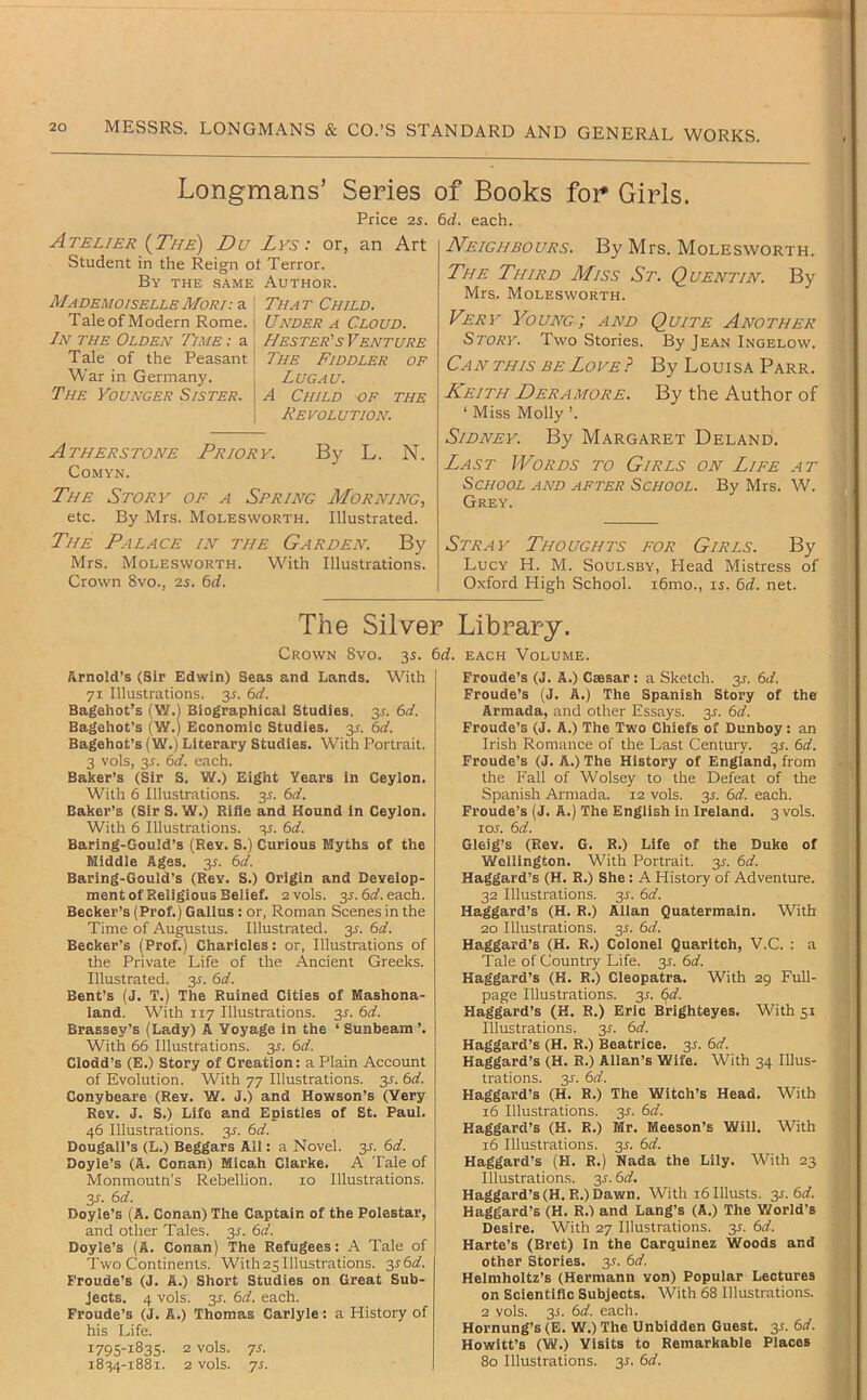 Longmans’ Series of Books foi* Giris. Price 2s. &d. each. Atelier {The) Du Lys : or, an Art Student in the Reign ot Terror. By the same Author. Mademoiselle Mori: a Tale of Modern Rome. In the Olden Time ; a Tale of the Peasant War in Germany. The Younger Sister. That Child. Under a Cloud. Hester's Venture The Fiddler of Lugau. A Child of the Revolution. Atherstone Priory. By L. N. COMYN. The Story of a Spring Morning, etc. By Mrs. Molesworth. Illustrated. The Palace in the Garden. By Mrs. Molesworth. With Illustrations. Crown 8vo., 2s. 6rf. Neighbours. By Mrs. Molesworth. The Third Miss St. Quentin. By Mrs. Molesworth. Very Young; and Quite Another Story. Two Stories. By Jean Ingelow. Can THIS BE Love? By Louisa Parr. Keith Deramore. By the Author of ‘ Miss Molly ’. Sidney. By Margaret Deland. Last Words to Girls on Life at School and after School. By Mrs. W. Grey. Stray' Thoughts for Girls. By Lucy H. M. Soulsby, Head Mistress of Oxford High School. i6mo., u. 6d. net. The Silver Library. Crown 8vo. 3s. 6rf. each Volume. Arnold’s (Sir Edwin) Seas and Lands. With 71 Illustrations. 3^. 6d. Bagehot’s (V/.l Biographical Studies. 3^. 6d. Bagehot’s (W.) Economic Studies. 3L 6d. Bagehot’s (W.) Literary Studies. With Portrait. 3 vols, 3J. 6d. each. Baker’s (Sir S. W.) Eight Years in Ceylon. With 6 Illustrations. 3J. 6d. Baker’s (Sir S. W.) Rifle and Hound in Ceylon. With 6 Illustrations. 35. 6d. Baring-Gould’s (Rev. S.) Curious Myths of the Middle Ages. 3^. 6d. Baring-Gould’s (Rev. S.) Origin and Develop- ment of Religious Belief. 2 vols. 3J. 6£f. each. Becker’s (Prof.) Gallus: or, Roman Scenes in the Time of Augustus. Illustrated. 3^. 6d. Becker’s (Prof.) Charicles: or, Illustrations of the Private Life of the Ancient Greeks. Illustrated. 3^. 6d. Bent’s (J. T.) The Ruined Cities of Mashona- land. With 117 Illustrations. 3^. 6d. Brassey’s (Lady) A Voyage in the ‘ Sunbeam ’. With 66 Illustrations. 3L 6d. Clodd’s (E.) Story of Creation: a Plain Account of Evolution. With 77 Illustrations. 3J. 6d. Conybeare (Rev. W. J.) and Howson’s (Very Rev. J. S.) Life and Epistles of St. Paul. 46 Illustrations. 3^. 6d. Dougall’s (L.) Beggars All: a Novel. 3L 6d. Doyle’s (A. Conan) Micah Clarke. A Tale of Monmoutn's Rebellion. 10 Illustrations. 3^. 6d. Doyle’s (A. Conan) The Captain of the Polestar, and other Tales. 3J. 6d. Doyle’s (A. Conan) The Refugees: A Tale of Two Continents. With 25 Illustrations. y6d. Froude’s (J. A.) Short Studies on Great Sub- jects. 4 vols. 3J. 6d. each. Proude’s (J. A.) Thomas Carlyle: a History of his Life. 1795-1835- 2 vols. js. 1834-1881. 2 vols. 71. Froude’s (J. A.) Csesar: a Sketch. 31. 6d. Froude’s (J. A.) The Spanish Story of the Armada, and other Essays. 31. 6d. Froude’s (J. A.) The Two Chiefs of Dunboy: an Irish Romance of the Last Century. 31. 6d. Froude’s (J. A.) The History of England, from the Fall of Wolsey to the Defeat of the Spanish Armada. 12 vols. 31. 6d. each. Froude’s (J. A.) The English In Ireland. 3 vols. 10s. 6d. Gleig’s (Rev. G. R.) Life of the Duke of Wellington. With Portrait. 31. 6d. Haggard’s (H. R.) She: A History of Adventure. 32 Illustrations. 31. 6d. Haggard’s (H. R.) Allan Quatermain. With 20 Illustrations, y. 6d. Haggard’s (H. R.) Colonel Quaritch, V.C. : a Tale of Country Life. 31. 6d. Haggard’s (H. R.) Cleopatra. With 29 Full- page Illustrations. 31. 6d. Haggard’s (H. R.) Eric Brighteyes. With 51 Illustrations. 31. 6d. Haggard’s (H. R.) Beatrice. 31. 6d. Haggard’s (H. R.) Allan’s Wife. With 34 Illus- trations. 3r. 6d. Haggard’s (H. R.) The Witch’s Head. With 16 Illustrations. 35. 6d. Haggard’s (H. R.) Mr. Meeson’s Will. With 16 Illustrations. 3L 6d. Haggard’s (H. R.) Nada the Lily. With 23 Illustrations. 3J. 6d, Haggard’s (H. R.) Dawn. With 16 Illusts. 3^. 6d. Haggard’s (H. R.) and Lang’s (A.) The World’s Desire. With 27 Illustrations. 3L 6d. Harte’s (Bret) In the Carquinez Woods and other Stories. 3.?. 6d. Helmholtz’s (Hermann von) Popular Lectures on Scientific Subjects. With 68 Illustrations. 2 vols. 35. 6d. each. Hornung’s (E. W.) The Unbidden Guest. 3L 6d. Howitt’s (W.) Visits to Remarkable Places 80 Illustrations. 3L 6d.