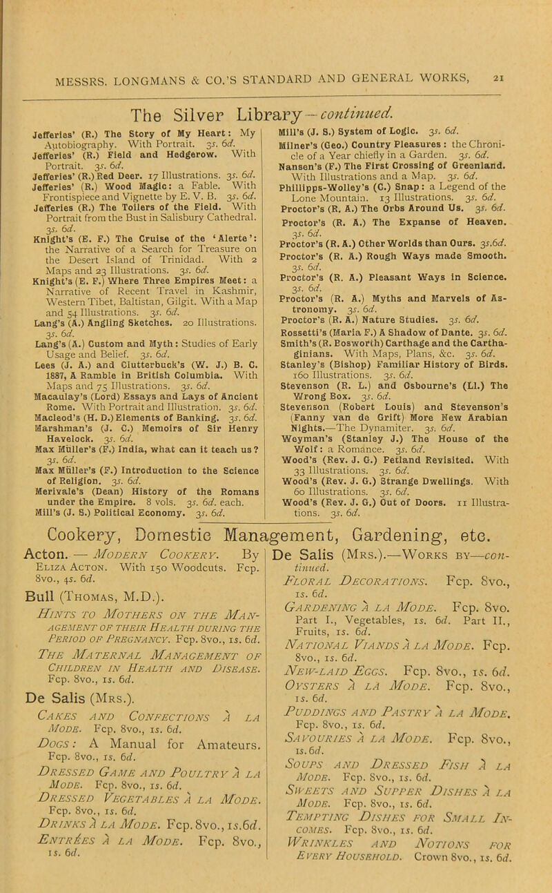 The Silver — contimied. Jefferies’ (R.) The Story of My Heart: My .Autobiography. With Portrait. 35. 6</. Jefferies’ (R.) Field and Hedgerow. With Portrait. 3J. 6rf. Jefferies’ (R.) Red Deer. 17 Illustrations. 3^. 6r/. Jefferies’ (R.) Wood Magic: a Fable. With Frontispiece and Vignette by E. V. B. 3^. 6af. Jefferies (R.) The Tollers of the Field. With Portrait from the Bust in Salisbury Cathedral. 3J. 6d. Knight’s (E. F.) The Cruise of the ‘ Alerte ’: the Narrative of a Search for Treasure on the Desert Island of Trinidad. With 2 Maps and 23 Illustrations. 3^. 6d. Knight’s (E. F.) Where Three Empires Meet: a Narrative of Recent Travel in Kashmir, Western Tibet, Baltistan, Gilgit. With a Map and 54 Illustrations. 3^. (id. Lang’s (A.) Angling Sketches. 20 Illustrations. y. 6d. Lang’s (A.) Custom and Myth: Studies of Early Usage and Belief. 3^. 6d. Lees (J. A.) and Ciutterbuch’s (W. J.) B. C. 1887, A Ramble in British Columbia. With Maps and 75 Illustrations. 3^. 6d. Macaulay’s (Lord) Essays and Lays of Ancient Rome. With Portrait and Illustration. 3^. 6d. Macleod’s (H. D.) Elements of Banking. 3J. 6d. Marshinan’s (J. C.) Memoirs of Sir Henry Havelock. 3J. 6d. Max Muller’s (F.) India, what can it teach us ? y. 6d. Max Miiller’s (F.) Introduction to the Science of Religion. 3J. 6d. Merivale’s (Dean) History of the Romans under the Empire. 8 vols. 35. 6d. each. Mill’s (J. S.) Political Economy. 31. 6d. Mill’s (J. S.) System of Logic. 35. 6d. Milner’s (Geo.) Country Pleasures : the Chroni- cle of a Year chiefly in a Garden. 3J. 6d. Nansen’s (F.) The First Crossing of Greenland. With Illustrations and a Map. 3^. 6d. Philllpps-Wolley’s (C.) Snap : a Legend of the Lone Mountain. 13 Illustrations. 3^. 6d. Proctor’s (R. A.) The Orbs Around Us. 3^. 6d. Proctor’s (R. A.) The Expanse of Heaven. 3^. 6d. Proctor’s (R. A.) Other Worlds than Ours. y.6d. Proctor’s (R. A.) Rough Ways made Smooth. 3r. 6d. Proctor’s (R. A.) Pleasant Ways in Science. 3^. 6d. Proctor’s (R. A.) Myths and Marvels of As- tronomy. 3J. 6d. Proctor's (R. A.) Nature Studies. 3^. 6d. Rossetti’s (Maria F.) A Shadow of Dante. 3^. 6d. Smith’s (R. Eosworth) Carthage and the Cartha- ginians. With Maps, Plans, &c. 3J. 6d. Stanley's (Bishop) Familiar History of Birds, 160 Illustrations. 3^. 6d. Stevenson (R. L.) and Osbourne’s (LI.) The Y/rong Box. 3J. 6d. Stevenson (Robert Louis) and Stevenson’s (Fanny van de Grift) More Hew Arabian Nights.—The Dynamiter, y. 6d. Weyman’s (Stanley J.) The House of the Wolf: a Romance. 3^. 6d. Wood’s (Rev. J. G.) Petland Revisited. With 33 Illustrations. 3^. 6d. Wood’s (Rev. J. G.) Strange Dwellings. With 60 Illustrations. 3^. 6d. Wood’s (Rev. J. G.) Out of Doors, ii Illustra- tions. 3J. 6d. Cookery, Domestic Management, Gardening, etc. Acton. — Modern Cookery. By Eliza Acton. With 150 Woodcuts. Fcp. 8vo., 45. 6rf. Bull (Thomas, M.D.). Hints to Mothers on the Man- agement OF their Health during the Period of Pregnancy. Fcp. 8vo., is. 6rf. The Maternal Management of Children in Health and Disease. Fcp. 8vo., 15. (id. De Sails (Mrs.). Cakes and Confections a la Mode. Fcp. 8vo., 15. 6d. Dogs: A Manual for Amateurs. Fcp. 8vo., 15. (d. Dressed Game and Poultry a la Mode. Fcp. 8vo., 15. 6d. Dressed Vegetables a la Mode. Fcp. 8vo., 15. 6d. Drinks )i la Mode. Fcp.Svo., is.6d. Entries a la Mode. Fcp. 8vo., 15. (d. De Sails (Mrs.).—Works by—con- tinued. Floral Decorations. Fcp. Svo., 15. (d. Gardening a la Mode. Fcp. Svo. Part L, Vegetables, 15. (d. Part II., Fruits, 15. (id. National Viands A LA Mode. Fcp. 8vo., 15. (d. New-laid Eggs. Fcp. 8vo., 15. 6</. Oysters ^ la Mode. Fcp. 8vo., 15. 6d. Puddings and Pastry a la Mode. Fcp. 8vo., 15. 6d. SaYODRIES A LA MoDE. Fcp. 8vO., is.(d. Soups and Dressed Fish .) la Mode. Fcp. Svo., 15. (id. Sweets and Supper Dishes 'i la Mode. Fcp. 8vo., 15. (d. Tempting Dishes for Small In- comes. Fcp. 8vo., 15. (id. Wrinkles and Notions for EVERY Household. Crown Svo., 15. (id.
