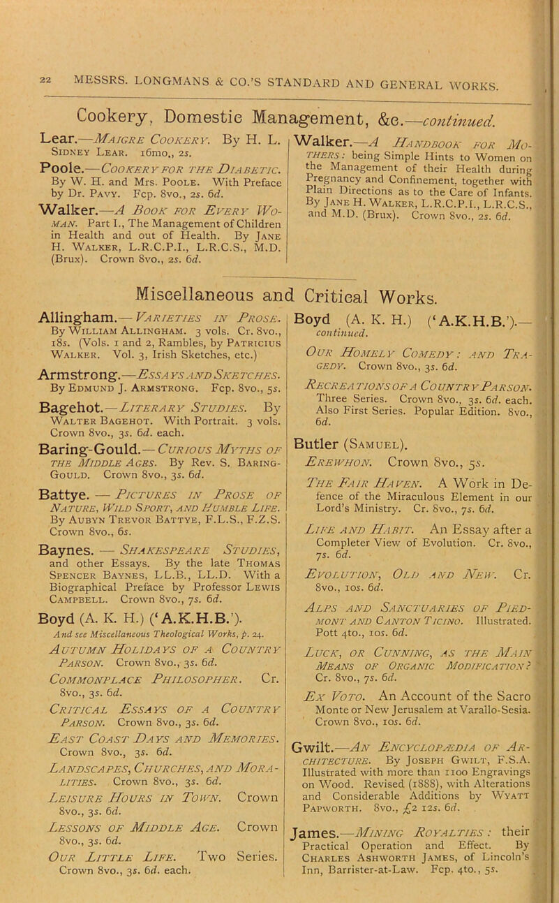Cookery, Domestie Management, ho,.—continued. Lear.—Maigre Cookery. By H. L. Sidney Lear. i6mo,, is. Poole.—Cookery FOR the Diabetic. By W. H. and Mrs. Poole. With Preface by Dr. Pavy. Fcp. 8vo., 2J. 6rf. Walker.—A Book for Every Wo- MAN. Part L, The Management of Children in Health and out of Health. By Jane H. Walker, L.R.C.P.L, L.R.C.S., M.D. (Brux). Crown 8vo., is. 6d. ^Valker.—A Handbook for Mo- thers: being Simple Hints to Women on the Management of their Health during Pregnancy and Confinement, together with Plain Directions as to the Care of Infants. By Jane H. Walker, L.R.C.P.L, L.R.C.S., and M.D. (Brux). Crown 8vo., is. 6d. Miscellaneous and Critical Works. Allingham.— Varieties in Prose. By William Allingham. 3 vols. Cr. 8vo., i8s. (Vols. I and 2, Rambles, by Patricius Walker. Vol. 3, Irish Sketches, etc.) Armstrong.—Essa ys .ind Sketches. By Edmund J. Armstrong. Fcp. 8vo., 5s. Bagehot.—Literary Studies. Walter Bagehot. With Portrait. 3 vols. Crown 8vo., 35. td. each. Baring-Gould.— Curious Myths of the Middle Ages. By Rev. S. Baring- Gould. Crown 8vo., 35. 6d. Battye. — Pictures in Prose of Nature, Wild Sport, and Humble Life. By Aubyn Trevor Battye, F.L.S., F.Z.S. Crown 8vo., 6s. Baynes. — Shakespeare Studies, and other Essays. By the late Thomas Spencer Baynes, LL.B., LL.D. With a Biographical Preface by Professor Lewis Campbell. Crown 8vo., js. 6d. Boyd (A. K. H.) (‘A.K.H.B.’). And see Miscellaneous Theological Works, p. 24. Autumn Holidays of a Country Parson. Crown 8vo., 3s. 6d. Commonplace Philosopher. Cr. 8vo., 35. 6d. Critical Essays of a Country Parson. Crown 8vo., 35. 6d. East Coast Days and Memories. Crown 8vo., 3s. 6d. Landscapes, Churches, and Mora- lities. Crown 8vo., 35. 6d. Leisure Hours in Town. Crown 8vo., 3s. 6d. Lessons of Middle Age. Crown 8vo., 3J. 6d. Our Little Life. Two Series. Crown 8vo., 3s. 6d. each. Boyd (A. K. H.) (‘A.K.H.B.’)-— continued. Our Homely Comedy: and Tr.a- GEDY. Crown 8vo., 35. 6d. Recrea tionsofa Country Parson. Three Series. Crown 8vo., 3s. 6d. each. Also First Series. Popular Edition. 8vo., 6d. Butler (Samuel), Erewhon. Crown 8vo., 55. The Fair Haven. A Work in De- fence of the Miraculous Element in our Lord’s Ministry. Cr. Svo., 75. 6d. Life and Habit. An Essay after a Completer View of Evolution. Cr. 8vo., 7s. 6d. Evolution, Old and New. Cr. 8vo., loi. 6d. Alps and Sanctuaries of Pied- mont and Canton Ticino. Illustrated. Pott 4to., 10s. 6d. Luck, or Cunning, as the Main Means of Organic Modification} Cr. 8vo., 75. 6d. Ex VoTO. An Account of the Sacro Monte or New Jerusalem at Varallo-Sesia. Crown 8vo., los. 6d. Gwilt.—An Encyclopaedia of Ar- chitecture. By Joseph Gwilt, F.S.A. Illustrated with more than 1100 Engravings on Wood. Revised (1888), with Alterations and Considerable Additions by Wyatt Papworth. 8vo., £1 i2s. 6d. James.—Mining Roy.4lties : their Practical Operation and Effect. By Charles Ashworth James, of Lincoln’s Inn, Barrister-at-Law. Fcp. 4to., 55.