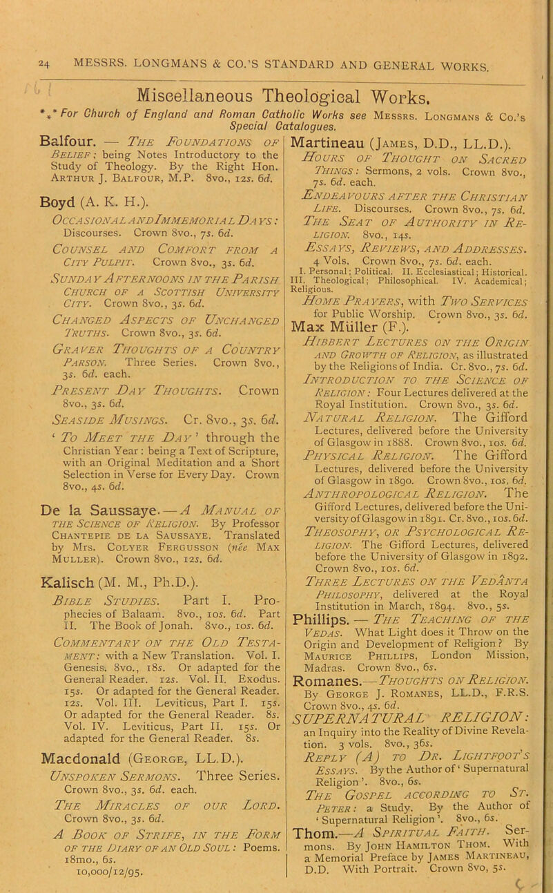 Miseellaneous Theological Works. *,• For Church of England and Roman Catholic Works see Messrs. Longmans & Co.’s Special Catalogues. Balfour. — The Foundations of Belief: being Notes Introductory to the Study of Theology. By the Right Hon. Arthur J. Balfour, M.P. 8vo., 12s. 6d. Boyd (A. K. H.). Occasional andImmemorial Da vs : Discourses. Crown 8vo., ys. 6d. Counsel and Comfort from a City Pulpit. Crown 8vo., 35. 6d. SuNDA V Afternoons in the Fa rish Church of a Scottish University City. Crown 8vo., 3^. 6d. Changed Aspects of Unchanged Truths. Crown 8vo., 3s. 6rf. Graver Thoughts of a Country Parson. Three Series. Crown 8vo., 35. &d. each. Present Day Thoughts. Crown 8vo., 3s. 6rf. Seaside Musings. Cr. 8vo., 3s. E,d. ‘ To Meet the Day’ through the Christian Year ; being a Text of Scripture, with an Original Meditation and a Short Selection in Verse for Every Day. Crown 8vo., 45. 6d. De la Saussaye. — A Manual of THE Science of Religion. By Professor Chantepie de la Saussaye. Translated by Mrs. Colyer Fergusson {nee Max Muller). Crown 8vo., 12s. 6rf. Kalisch (M. M., Ph.D.). Bible Studies. Part I. Pro- phecies of Balaam. 8vo., 105. td. Part II. The Book of Jonah. 8vo., los. bd. Commentary on the Old Testa- ment: with a New Translation. Vol. I. Genesis. 8vo., 185. Or adapted for the General Reader. 125. Vol. II. Exodus. 15s. Or adapted for the General Reader. I2S. Vol. III. Leviticus, Part I. 15s. Or adapted for the General Reader. 8s. Vol. IV. Leviticus, Part II. 15s. Or adapted for the General Reader. 8s. Macdonald (George, LL.D.). Unspoken Sermons. Three Series. Crown 8VO., 3s. bd. each. The Miracles of our Lord. Crown 8vo., 3s. bd. A Book of Strife, in the Form OF the Diary OF AN Old Soul: Poems. i8mo., 6s. 10,000/12/95. Martineau (James, D.D., LL.D.). Hours of Thought on Sacred Things : Sermons, 2 vols. Crown 8vo., ys. bd. each. Endeavours AFTER the Christian Life. Discourses. Crown 8vo., ys. bd. The Seat of Authority in Re- ligion 8vo., 14s. Essays, Reviews, and Addresses. 4 Vols. Crown 8vo., ys. bd. each. I. Personal; Political. II. Ecclesiastical; Historical. III. Theological; Philosophical. IV. Academical; Religious. Home Fra yers, with Two Services for Public Worship. Crown 8vo., 3s. bd. Max Muller (F.). Hibbert Lectures on the Origin AND Growth of Religion, as illustrated by the Religions of India. Cr. 8vo., ys. bd. Lntroduction to the Science of Religion : Four Lectures delivered at the Royal Institution. Crown 8vo., 3s. bd. Natural Religion. The Gifford Lectures, delivered before the University of Glasgow in 1888. Crown 8vo., 10s. bd. Physical Religion. The Gifford Lectures, delivered before the University of Glasgow in i8go. Crown 8vo., los, bd, Anthropological Religion. The Gifford Lectures, delivered before the Uni- versity of Glasgow in 1891. Cr.8vo., los.bd. Theosophy, or Psychological Re- ligion. The Gifford Lectures, delivered before the University of Glasgow in 1892. Crown 8vo., los. bd. Three Lectures on the Vedanta Philosophy, delivered at the Royal Institution in March, 1894. 8vo., 5s. Phillips. ■— The Teaching of the Vedas. What Light does it Throw on the Origin and Development of Religion ? By Maurice Phillips, London Mission, Madras. Crown 8vo., 6s. Romanes.—Thoughts on Religion. By George J. Romanes, LL.D., F.R.S. Crown 8vo., 4s. bd. S UPERNA TURAL RELLGLON: an Inquiry into the Reality of Divine Revela- tion. 3 vols. 8vo., 36s. Reply (A) to Dr. Light foot's Essays. By the Author of ‘ Supernatural Religion’. 8vo., 6s. The Gospel according to St. Peter: a Study. By the Author of ‘ Supernatural Religion ’. 8vo., 6s. Thom.—A Spiritual Faith. Ser- mons. By John Hamilton Thom. With a Memorial Preface by James Martineau, D.D. With Portrait. Crown 8vo, 5s. c