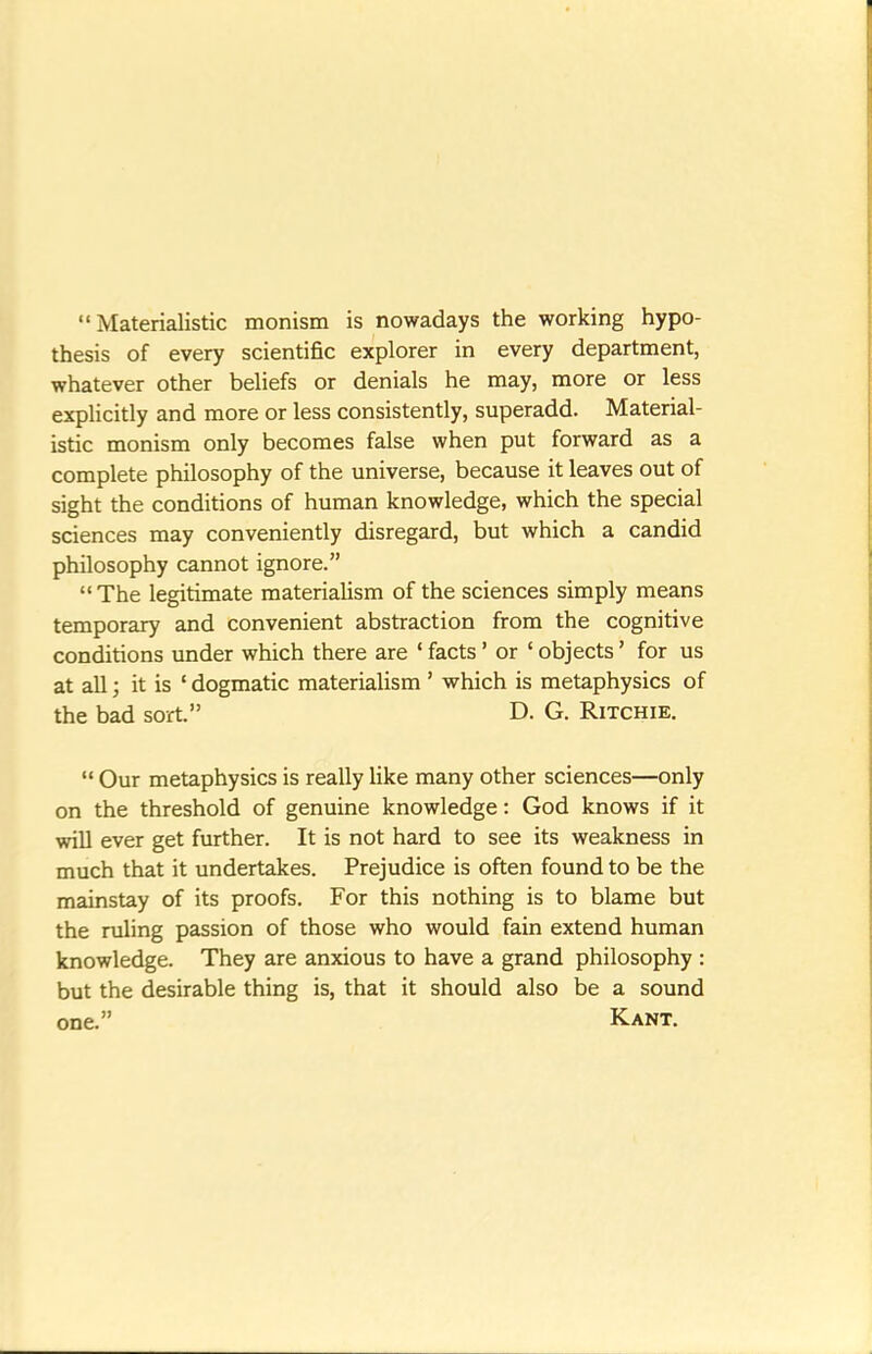 Materialistic monism is nowadays the working hypo- thesis of every scientific explorer in every department, whatever other beliefs or denials he may, more or less explicitly and more or less consistently, superadd. Material- istic monism only becomes false when put forward as a complete philosophy of the universe, because it leaves out of sight the conditions of human knowledge, which the special sciences may conveniently disregard, but which a candid philosophy cannot ignore. The legitimate materialism of the sciences simply means temporary and convenient abstraction from the cognitive conditions under which there are ' facts' or ' objects' for us at all J it is ' dogmatic materialism ' which is metaphysics of the bad sort. D. G. Ritchie.  Our metaphysics is really like many other sciences—only on the threshold of genuine knowledge: God knows if it will ever get further. It is not hard to see its weakness in much that it undertakes. Prejudice is often found to be the mainstay of its proofs. For this nothing is to blame but the ruling passion of those who would fain extend human knowledge. They are anxious to have a grand philosophy : but the desirable thing is, that it should also be a sound one. Kant.