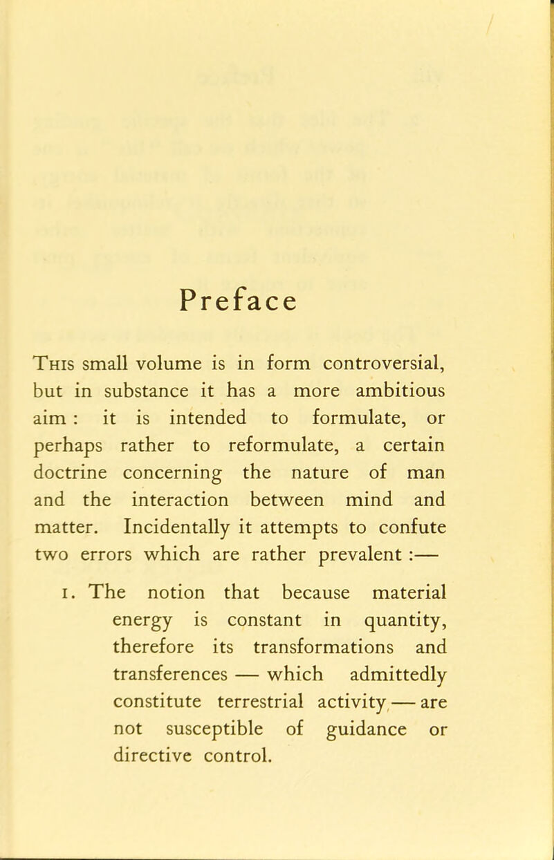 Preface This small volume is in form controversial, but in substance it has a more ambitious aim: it is intended to formulate, or perhaps rather to reformulate, a certain doctrine concerning the nature of man and the interaction between mind and matter. Incidentally it attempts to confute two errors which are rather prevalent:— I. The notion that because material energy is constant in quantity, therefore its transformations and transferences — which admittedly constitute terrestrial activity — are not susceptible of guidance or directive control.