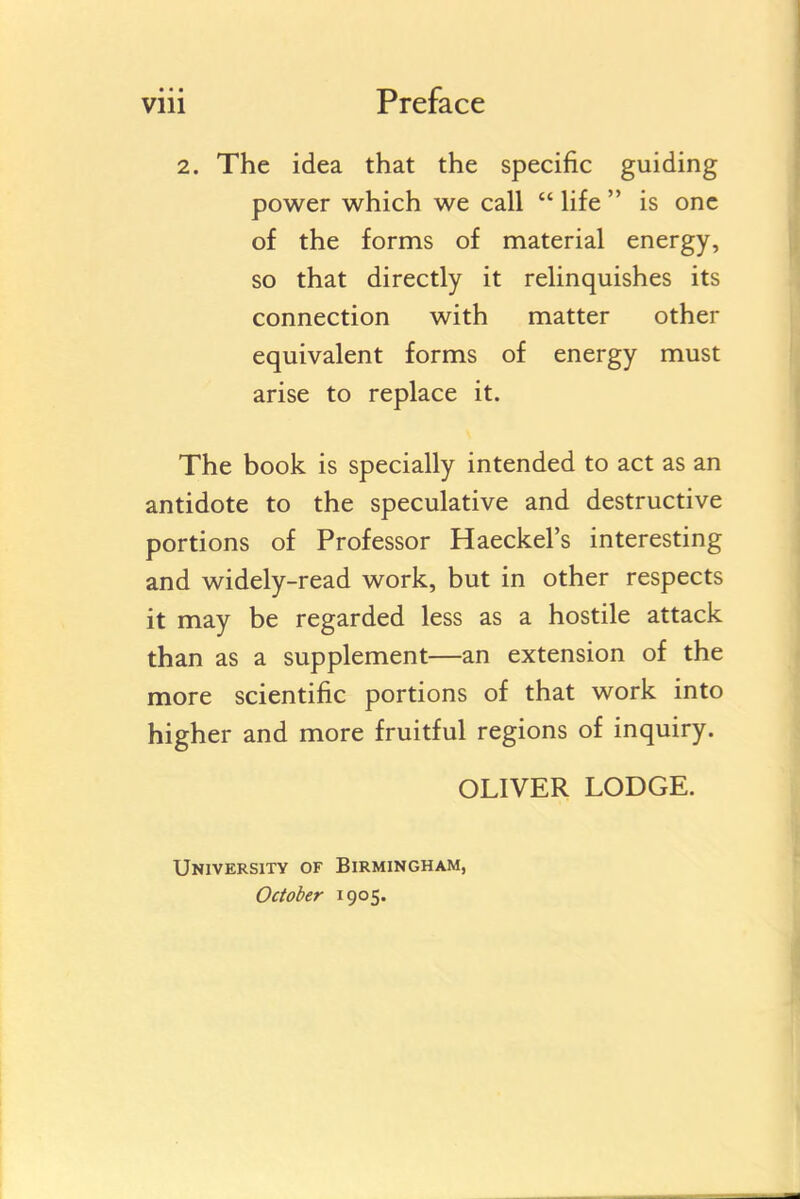 2. The idea that the specific guiding power which we call  life  is one of the forms of material energy, so that directly it relinquishes its connection with matter other equivalent forms of energy must arise to replace it. The book is specially intended to act as an antidote to the speculative and destructive portions of Professor Haeckel's interesting and widely-read work, but in other respects it may be regarded less as a hostile attack than as a supplement—an extension of the more scientific portions of that work into higher and more fruitful regions of inquiry. OLIVER LODGE. University of Birmingham, October 1905.