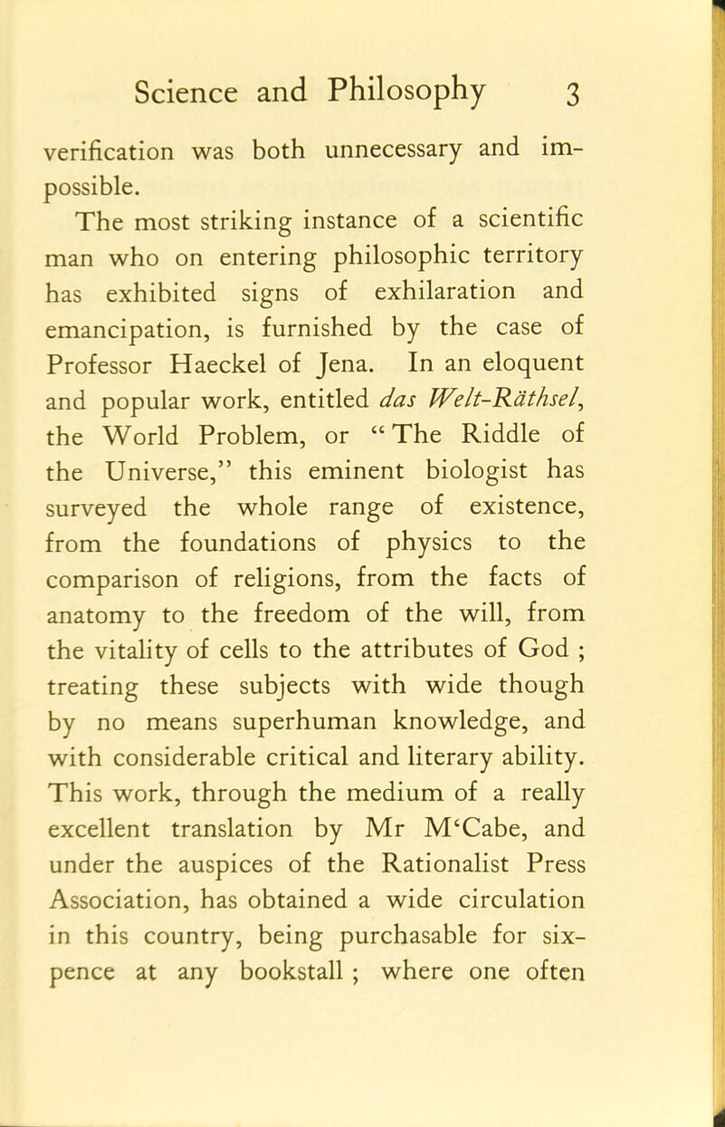 verification was both unnecessary and im- possible. The most striking instance of a scientific man who on entering philosophic territory has exhibited signs of exhilaration and emancipation, is furnished by the case of Professor Haeckel of Jena. In an eloquent and popular work, entitled das Welt-Rdthsel, the World Problem, or The Riddle of the Universe, this eminent biologist has surveyed the whole range of existence, from the foundations of physics to the comparison of religions, from the facts of anatomy to the freedom of the will, from the vitality of cells to the attributes of God ; treating these subjects with wide though by no means superhuman knowledge, and with considerable critical and literary ability. This work, through the medium of a really excellent translation by Mr M'Cabe, and under the auspices of the Rationalist Press Association, has obtained a wide circulation in this country, being purchasable for six- pence at any bookstall ; where one often