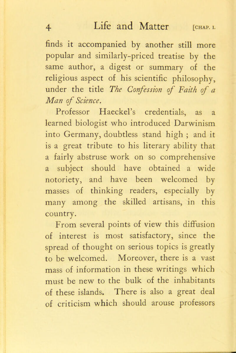 finds it accompanied by another still more popular and similarly-priced treatise by the same author, a digest or summary of the religious aspect of his scientific philosophy, under the title The Confession of Faith of a Man of Science. Professor Haeckel's credentials, as a learned biologist who introduced Darwinism into Germany, doubtless stand high ; and it is a great tribute to his literary ability that a fairly abstruse work on so comprehensive a subject should have obtained a wide notoriety, and have been welcomed by masses of thinking readers, especially by many among the skilled artisans, in this country. From several points of view this diffusion of interest is most satisfactory, since the spread of thought on serious topics is greatly to be welcomed. Moreover, there is a vast mass of information in these writings which must be new to the bulk of the inhabitants of these islands. There is also a great deal of criticism which should arouse professors