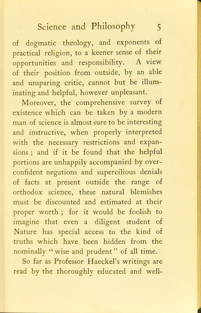 of dogmatic theology, and exponents of practical religion, to a keener sense of their opportunities and responsibility. A view of their position from outside, by an able and unsparing critic, cannot but be illum- inating and helpful, however unpleasant. Moreover, the comprehensive survey of existence which can be taken by a modern man of science is almost sure to be interesting and instructive, when properly interpreted with the necessary restrictions and expan- sions ; and if it be found that the helpful portions are unhappily accompanied by over- confident negations and supercilious denials of facts at present outside the range of orthodox science, these natural blemishes must be discounted and estimated at their proper worth ; for it would be foolish to imagine that even a diligent student of Nature has special access to the kind of truths which have been hidden from the nominally  wise and prudent of all time. So far as Professor Haeckel's writings are read by the thoroughly educated and well-