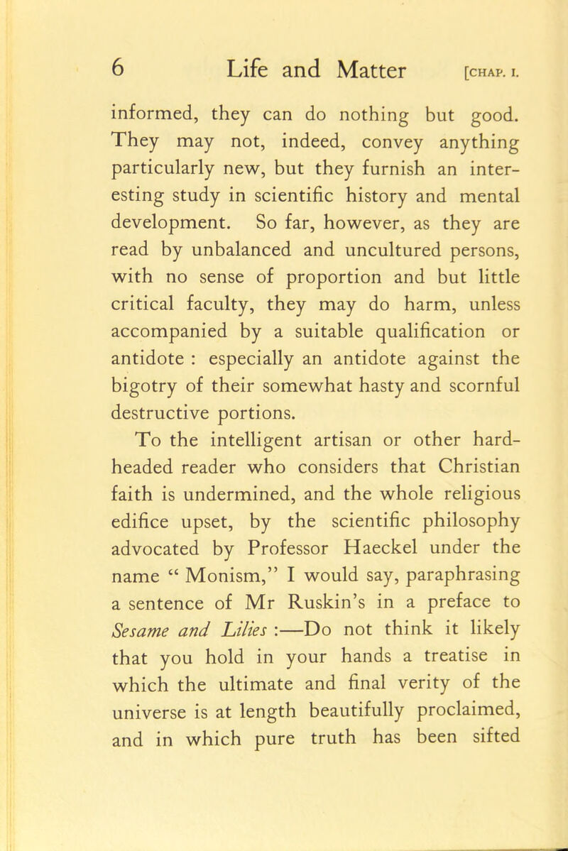 informed, they can do nothing but good. They may not, indeed, convey anything particularly new, but they furnish an inter- esting study in scientific history and mental development. So far, however, as they are read by unbalanced and uncultured persons, with no sense of proportion and but little critical faculty, they may do harm, unless accompanied by a suitable qualification or antidote : especially an antidote against the bigotry of their somewhat hasty and scornful destructive portions. To the intelligent artisan or other hard- headed reader who considers that Christian faith is undermined, and the whole religious edifice upset, by the scientific philosophy advocated by Professor Haeckel under the name  Monism, I would say, paraphrasing a sentence of Mr Ruskin's in a preface to Sesame and Lilies :—Do not think it likely that you hold in your hands a treatise in which the ultimate and final verity of the universe is at length beautifully proclaimed, and in which pure truth has been sifted