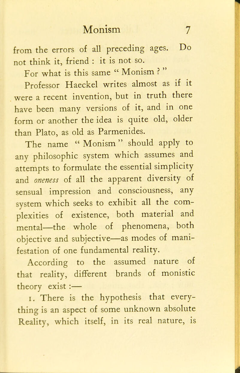 from the errors of all preceding ages. Do not think it, friend : it is not so. For what is this same  Monism ?  Professor Haeckel writes almost as if it were a recent invention, but in truth there have been many versions of it, and in one form or another the idea is quite old, older than Plato, as old as Parmenides. The name  Monism  should apply to any philosophic system which assumes and attempts to formulate the essential simpHcity and oneness of all the apparent diversity of sensual impression and consciousness, any system which seeks to exhibit all the com- plexities of existence, both material and mental—the whole of phenomena, both objective and subjective—as modes of mani- festation of one fundamental reality. According to the assumed nature of that reality, different brands of monistic theory exist :— I. There is the hypothesis that every- thing is an aspect of some unknown absolute Reality, which itself, in its real nature, is