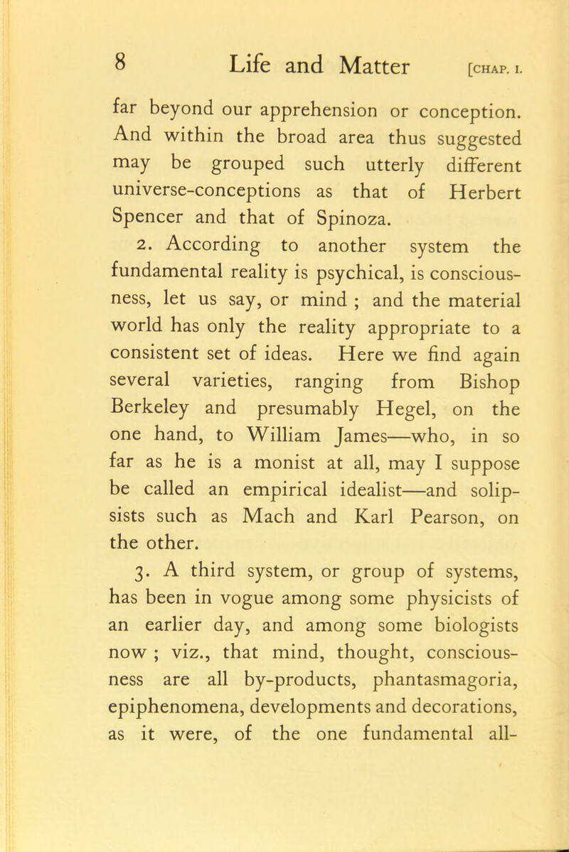 far beyond our apprehension or conception. And within the broad area thus suggested may be grouped such utterly different universe-conceptions as that of Herbert Spencer and that of Spinoza. 2. According to another system the fundamental reality is psychical, is conscious- ness, let us say, or mind ; and the material world has only the reality appropriate to a consistent set of ideas. Here we find again several varieties, ranging from Bishop Berkeley and presumably Hegel, on the one hand, to William James—who, in so far as he is a monist at all, may I suppose be called an empirical idealist—and solip- sists such as Mach and Karl Pearson, on the other. 3. A third system, or group of systems, has been in vogue among some physicists of an earlier day, and among some biologists now ; viz., that mind, thought, conscious- ness are all by-products, phantasmagoria, epiphenomena, developments and decorations, as it were, of the one fundamental all-