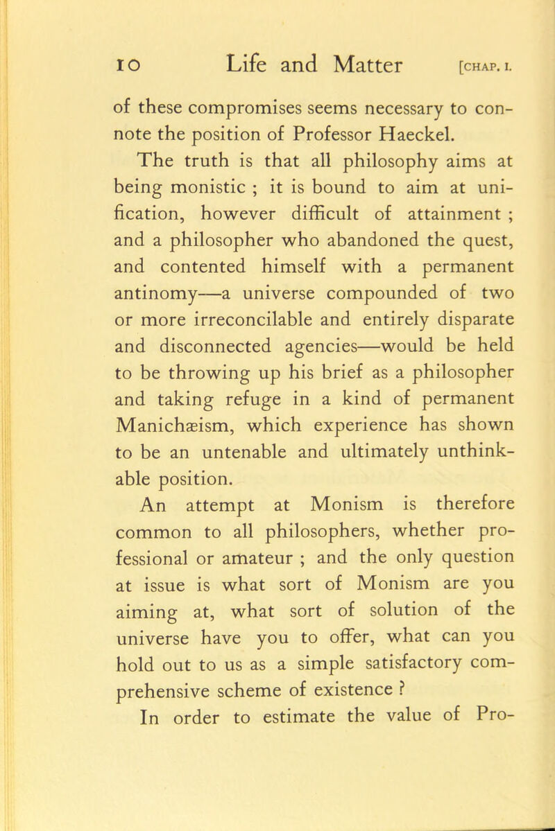 of these compromises seems necessary to con- note the position of Professor Haeckel. The truth is that all philosophy aims at being monistic ; it is bound to aim at uni- fication, however difficult of attainment ; and a philosopher who abandoned the quest, and contented himself with a permanent antinomy—a universe compounded of two or more irreconcilable and entirely disparate and disconnected agencies—would be held to be throwing up his brief as a philosopher and taking refuge in a kind of permanent Manichseism, which experience has shown to be an untenable and ultimately unthink- able position. An attempt at Monism is therefore common to all philosophers, whether pro- fessional or amateur ; and the only question at issue is what sort of Monism are you aiming at, what sort of solution of the universe have you to offer, what can you hold out to us as a simple satisfactory com- prehensive scheme of existence ? In order to estimate the value of Pro-