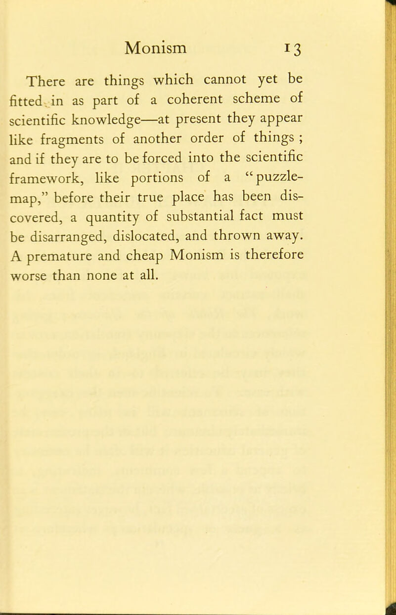 There are things which cannot yet be fitted, in as part of a coherent scheme of scientific knowledge—at present they appear like fragments of another order of things ; and if they are to be forced into the scientific framework, like portions of a puzzle- map, before their true place has been dis- covered, a quantity of substantial fact must be disarranged, dislocated, and thrown away. A premature and cheap Monism is therefore worse than none at all.