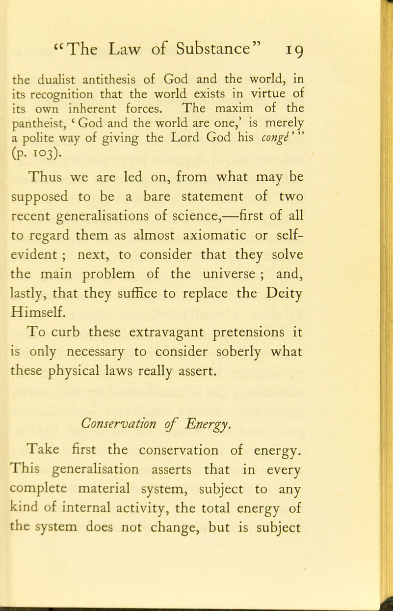 the dualist antithesis of God and the world, in its recognition that the world exists in virtue of its own inherent forces. The maxim of the pantheist, ' God and the world are one,' is merely a polite way of giving the Lord God his congi''^ (p. 103). Thus we are led on, from what may be supposed to be a bare statement of two recent generalisations of science,—first of all to regard them as almost axiomatic or self- evident ; next, to consider that they solve the main problem of the universe ; and, lastly, that they suffice to replace the Deity Himself. To curb these extravagant pretensions it is only necessary to consider soberly what these physical laws really assert. Conservation of Energy. Take first the conservation of energy. This generalisation asserts that in every complete material system, subject to any kind of internal activity, the total energy of the system does not change, but is subject