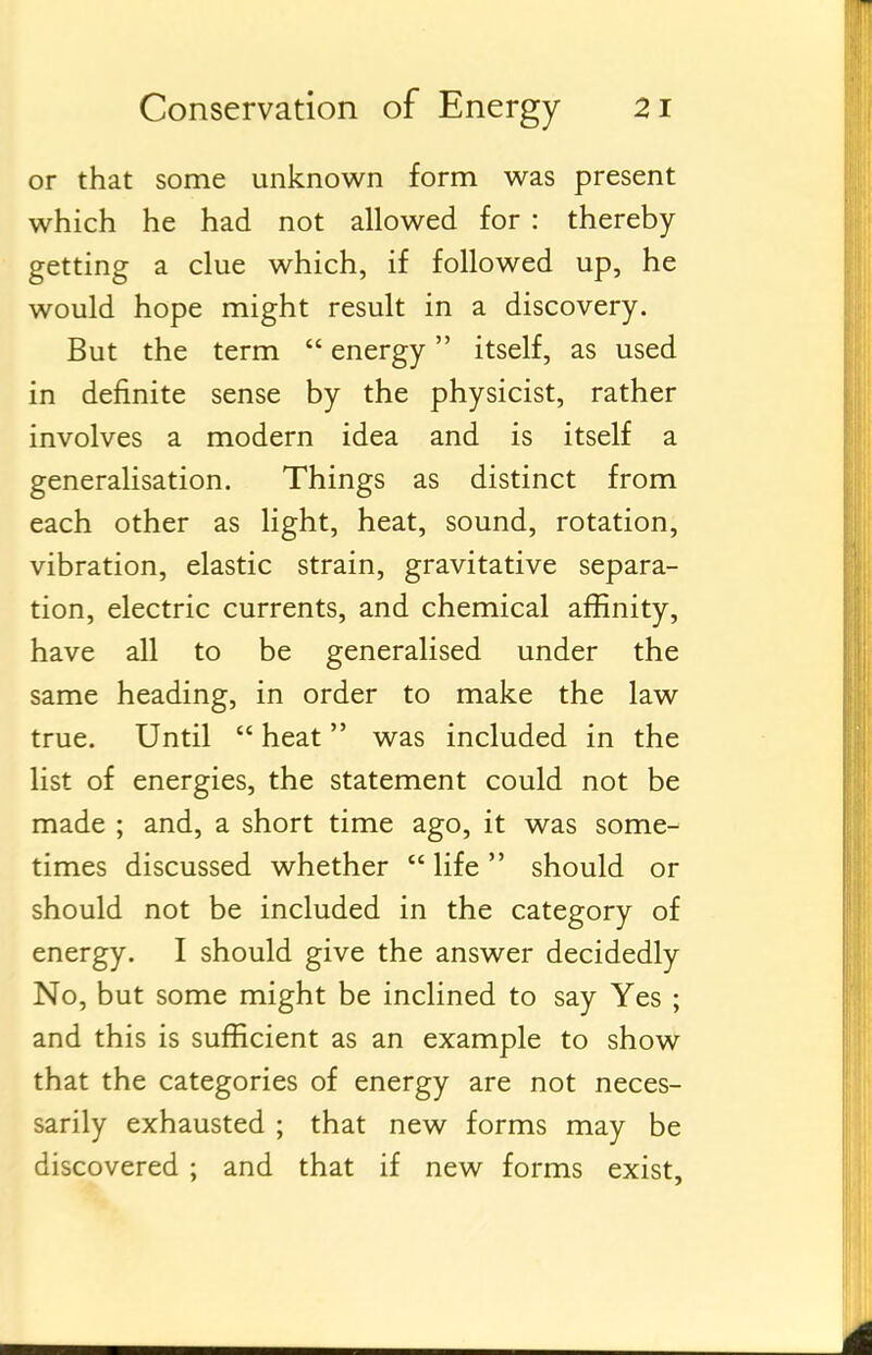 or that some unknown form was present which he had not allowed for : thereby- getting a clue which, if followed up, he would hope might result in a discovery. But the term  energy itself, as used in definite sense by the physicist, rather involves a modern idea and is itself a generalisation. Things as distinct from each other as light, heat, sound, rotation, vibration, elastic strain, gravitative separa- tion, electric currents, and chemical affinity, have all to be generalised under the same heading, in order to make the law true. Until  heat was included in the list of energies, the statement could not be made ; and, a short time ago, it was some- times discussed whether  life should or should not be included in the category of energy. I should give the answer decidedly No, but some might be inclined to say Yes ; and this is sufficient as an example to show that the categories of energy are not neces- sarily exhausted ; that new forms may be discovered ; and that if new forms exist.