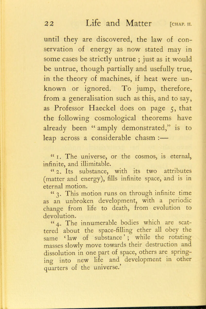 until they are discovered, the law of con- servation of energy as now stated may in some cases be strictly untrue ; just as it would be untrue, though partially and usefully true, in the theory of machines, if heat were un- known or ignored. To jump, therefore, from a generalisation such as this, and to say, as Professor Haeckel does on page 5, that the following cosmological theorems have already been  amply demonstrated, is to leap across a considerable chasm :—  I. The universe, or the cosmos, is eternal, infinite, and illimitable.  2. Its substance, with its two attributes (matter and energy), fills infinite space, and is in eternal motion.  3. This motion runs on through infinite time as an unbroken development, with a periodic change from life to death, from evolution to devolution. 4. The innumerable bodies which are scat- tered about the space-filling ether all obey the same ' law of substance' ; while the rotating masses slowly move towards their destruction and dissolution in one part of space, others are spring- ing into new life and development in other quarters of the universe.'