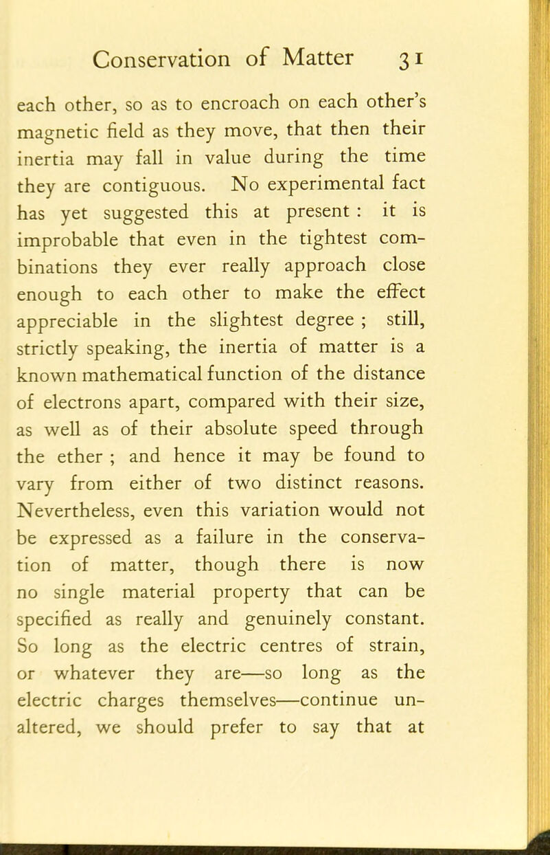 each other, so as to encroach on each other's magnetic field as they move, that then their inertia may fall in value during the time they are contiguous. No experimental fact has yet suggested this at present : it is improbable that even in the tightest com- binations they ever really approach close enough to each other to make the effect appreciable in the slightest degree ; still, strictly speaking, the inertia of matter is a known mathematical function of the distance of electrons apart, compared with their size, as well as of their absolute speed through the ether ; and hence it may be found to vary from either of two distinct reasons. Nevertheless, even this variation would not be expressed as a failure in the conserva- tion of matter, though there is now no single material property that can be specified as really and genuinely constant. So long as the electric centres of strain, or whatever they are—so long as the electric charges themselves—continue un- altered, we should prefer to say that at