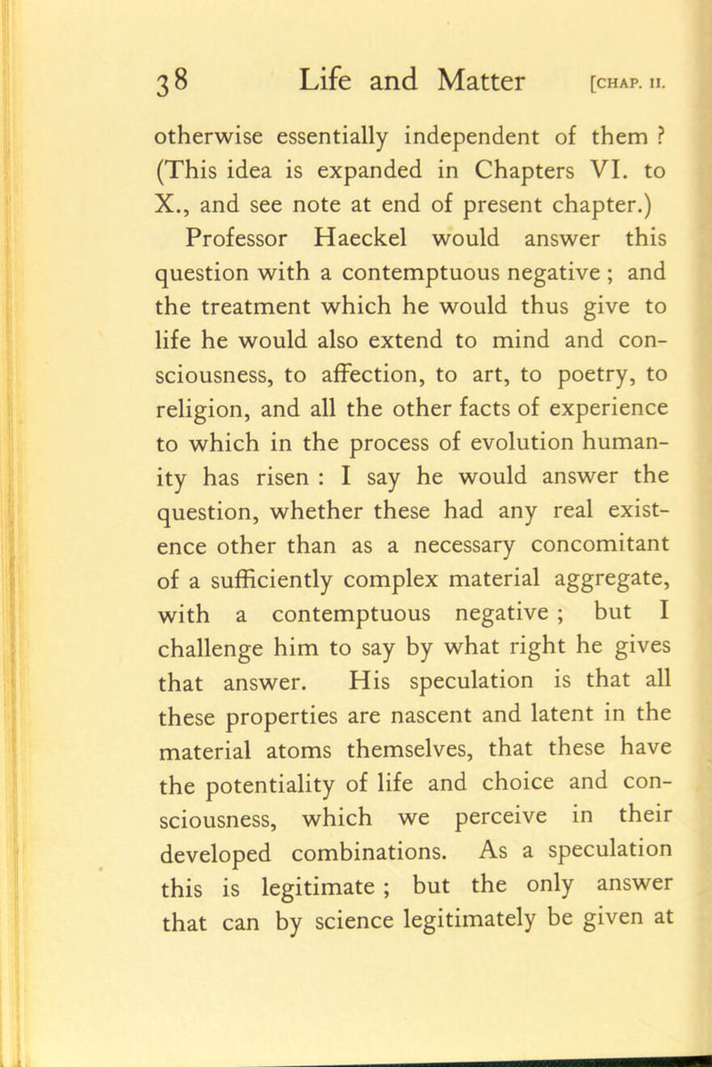 otherwise essentially independent of them ? (This idea is expanded in Chapters VI. to X., and see note at end of present chapter.) Professor Haeckel would answer this question with a contemptuous negative ; and the treatment which he would thus give to life he would also extend to mind and con- sciousness, to affection, to art, to poetry, to religion, and all the other facts of experience to which in the process of evolution human- ity has risen : I say he would answer the question, whether these had any real exist- ence other than as a necessary concomitant of a sufficiently complex material aggregate, with a contemptuous negative ; but I challenge him to say by what right he gives that answer. His speculation is that all these properties are nascent and latent in the material atoms themselves, that these have the potentiality of life and choice and con- sciousness, which we perceive in their developed combinations. As a speculation this is legitimate ; but the only answer that can by science legitimately be given at