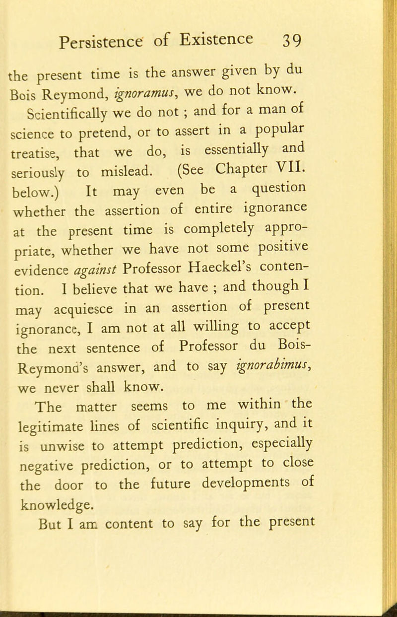 the present time is the answer given by du Bois Reymond, ignoramus, we do not know. Scientifically we do not ; and for a man of science to pretend, or to assert in a popular treatise, that we do, is essentially and seriously to mislead. (See Chapter VII. below.) It may even be a question whether the assertion of entire ignorance at the present time is completely appro- priate, whether we have not some positive evidence against Professor Haeckel's conten- tion. 1 beHeve that we have ; and though I may acquiesce in an assertion of present ignorance, I am not at all willing to accept the next sentence of Professor du Bois- Reymono's answer, and to say ignorabimus, we never shall know. The matter seems to me within the legitimate Unes of scientific inquiry, and it is unwise to attempt prediction, especially negative prediction, or to attempt to close the door to the future developments of knowledge. But I am content to say for the present