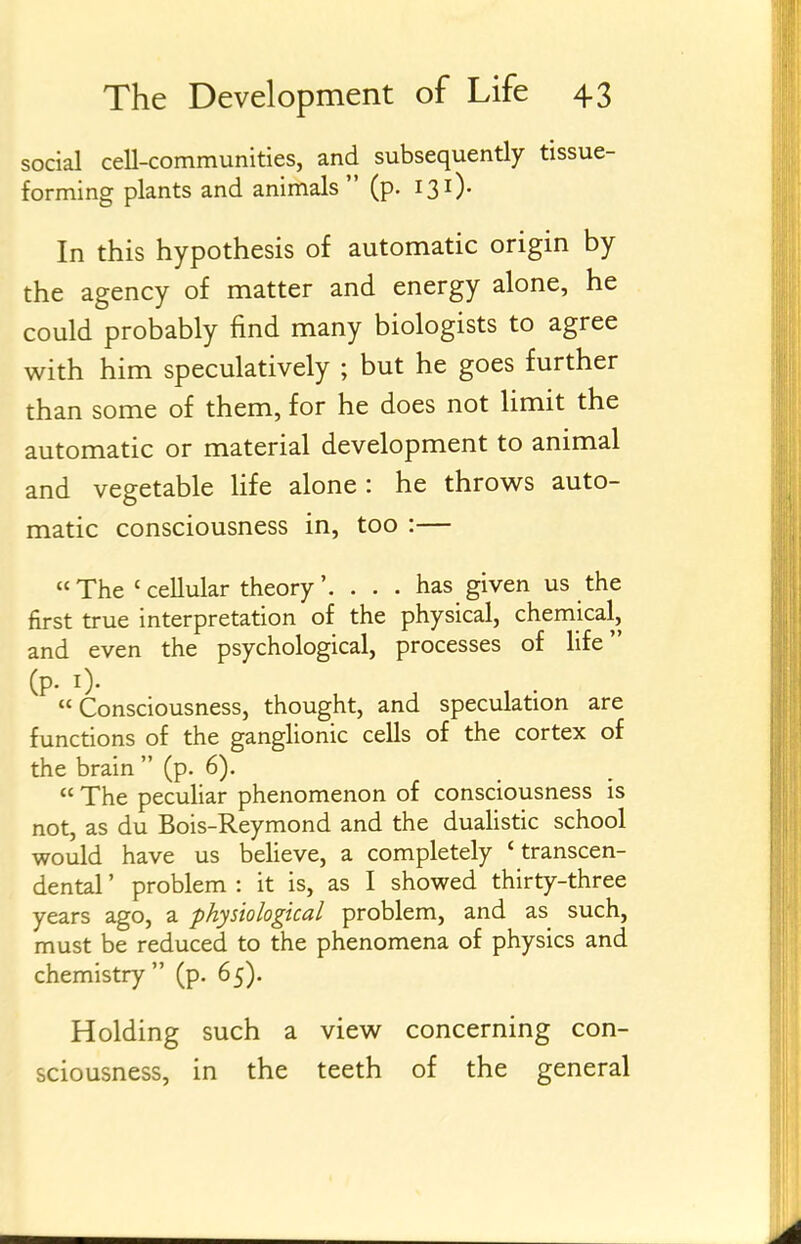 social cell-communities, and subsequently tissue- forming plants and animals  (p. 131). In this hypothesis of automatic origin by the agency of matter and energy alone, he could probably find many biologists to agree with him speculatively ; but he goes further than some of them, for he does not Umit the automatic or material development to animal and vegetable Hfe alone : he throws auto- matic consciousness in, too :— The 'cellular theory'. ... has given us the first true interpretation of the physical, chemical, and even the psychological, processes of life (p. i).  Consciousness, thought, and speculation are functions of the ganglionic cells of the cortex of the brain  (p. 6).  The peculiar phenomenon of consciousness is not, as du Bois-Reymond and the dualistic school would have us believe, a completely 'transcen- dental ' problem : it is, as I showed thirty-three years ago, a physiological problem, and as such, must be reduced to the phenomena of physics and chemistry (p. 65). Holding such a view concerning con- sciousness, in the teeth of the general