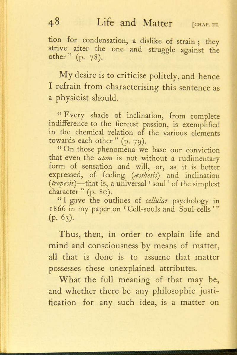 tion for condensation, a dislike of strain ; they strive after the one and strugde against the other (p. 78). ^ My desire is to criticise politely, and hence I refrain from characterising this sentence as a physicist should.  Every shade of inclination, from complete indifference to the fiercest passion, is exemplified in the chemical relation of the various elements towards each other  (p. 79).  On those phenomena we base our conviction that even the atom is not without a rudimentary form of sensation and will, or, as it is better expressed, of feeling {asthesis) and inclination {tropesis)—that is, a universal' soul' of the simplest character  (p. 80).  I gave the outlines of cellular psychology in 1866 in my paper on ' Cell-souls and Soul-cells'  (P- 63). Thus, then, in order to explain life and mind and consciousness by means of matter, all that is done is to assume that matter possesses these unexplained attributes. What the full meaning of that may be, and whether there be any philosophic justi- fication for any such idea, is a matter on