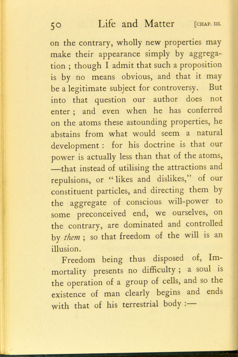 on the contrary, wholly new properties may make their appearance simply by aggrega- tion ; though I admit that such a proposition is by no means obvious, and that it may be a legitimate subject for controversy. But into that question our author does not enter ; and even when he has conferred on the atoms these astounding properties, he abstains from what would seem a natural development : for his doctrine is that our power is actually less than that of the atoms, —that instead of utiHsing the attractions and repulsions, or  Hkes and dislikes, of our constituent particles, and directing them by the aggregate of conscious will-power to some preconceived end, we ourselves, on the contrary, are dominated and controlled by them ; so that freedom of the will is an illusion. Freedom being thus disposed of. Im- mortality presents no difficulty ; a soul is the operation of a group of cells, and so the existence of man clearly begins and ends with that of his terrestrial body :—