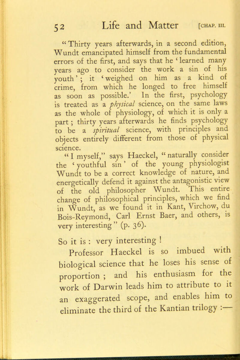  Thirty years afterwards, in a second edition, Wundt emancipated himself from the fundamental errors of the first, and says that he ' learned many years ago to consider the work a sin of his youth' ; it ' weighed on him as a kind of crime, from which he longed to free himself as soon as possible.' In the first, psychology is treated as a physical science, on the same laws as the whole of physiology, of which it is only a part ; thirty years afterwards he finds psychology to be a spiritual science, with principles and objects entirely different from those of physical science.  I myself, says Haeckel,  naturally consider the 'youthful sin' of the young physiologist Wundt to be a correct knowledge of nature, and energetically defend it against the antagonistic view of the old philosopher Wundt. This entire change of philosophical principles, which we find in Wundt, as we found it in Kant, Virchow, du Bois-Reymond, Carl Ernst Baer, and others, is very interesting (p. 36). So it is : very interesting ! Professor Haeckel is so imbued with biological science that he loses his sense of proportion ; and his enthusiasm for the work of Darwin leads him to attribute to it an exaggerated scope, and enables him to eliminate the third of the Kantian trilogy :—