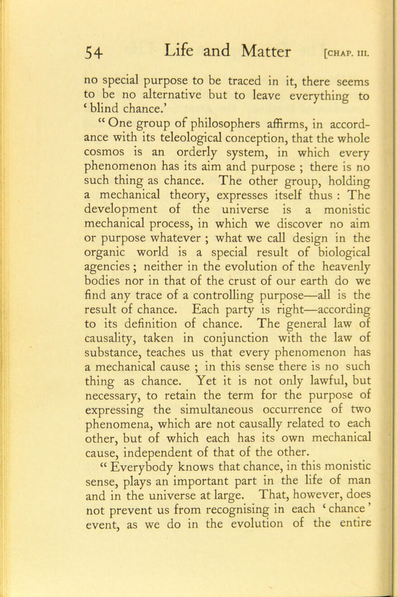 no special purpose to be traced in it, there seems to be no alternative but to leave everything to ' blind chance.'  One group of philosophers affirms, in accord- ance with its teleological conception, that the whole cosmos is an orderly system, in which every phenomenon has its aim and purpose ; there is no such thing as chance. The other group, holding a mechanical theory, expresses itself thus : The development of the universe is a monistic mechanical process, in which we discover no aim or purpose whatever ; what we call design in the organic world is a special result of biological agencies ; neither in the evolution of the heavenly bodies nor in that of the crust of our earth do we find any trace of a controlling purpose—all is the result of chance. Each party is right—according to its definition of chance. The general law of causality, taken in conjunction with the law of substance, teaches us that every phenomenon has a mechanical cause ; in this sense there is no such thing as chance. Yet it is not only lawful, but necessary, to retain the term for the purpose of expressing the simultaneous occurrence of two phenomena, which are not causally related to each other, but of which each has its own mechanical cause, independent of that of the other.  Everybody knows that chance, in this monistic sense, plays an important part in the life of man and in the universe at large. That, however, does not prevent us from recognising in each ' chance ' event, as we do in the evolution of the entire