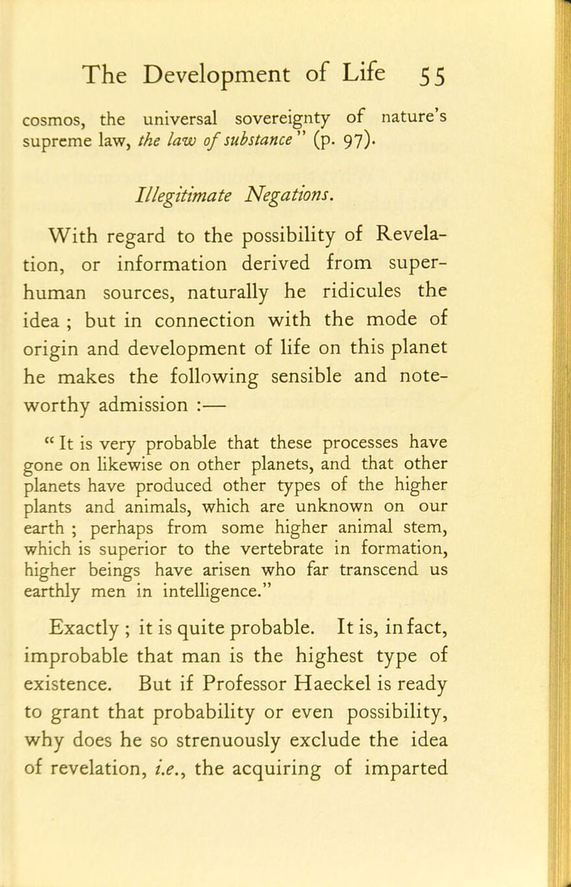 cosmos, the universal sovereignty of nature's supreme law, the law of substance'' (p. 97). Illegitimate Negations. With regard to the possibiUty of Revela- tion, or information derived from super- human sources, naturally he ridicules the idea ; but in connection with the mode of origin and development of life on this planet he makes the following sensible and note- worthy admission :— It is very probable that these processes have gone on likewise on other planets, and that other planets have produced other types of the higher plants and animals, which are unknown on our earth ; perhaps from some higher animal stem, which is superior to the vertebrate in formation, higher beings have arisen who far transcend us earthly men in intelligence. Exactly ; it is quite probable. It is, in fact, improbable that man is the highest type of existence. But if Professor Haeckel is ready to grant that probability or even possibility, why does he so strenuously exclude the idea of revelation, i.e.^ the acquiring of imparted