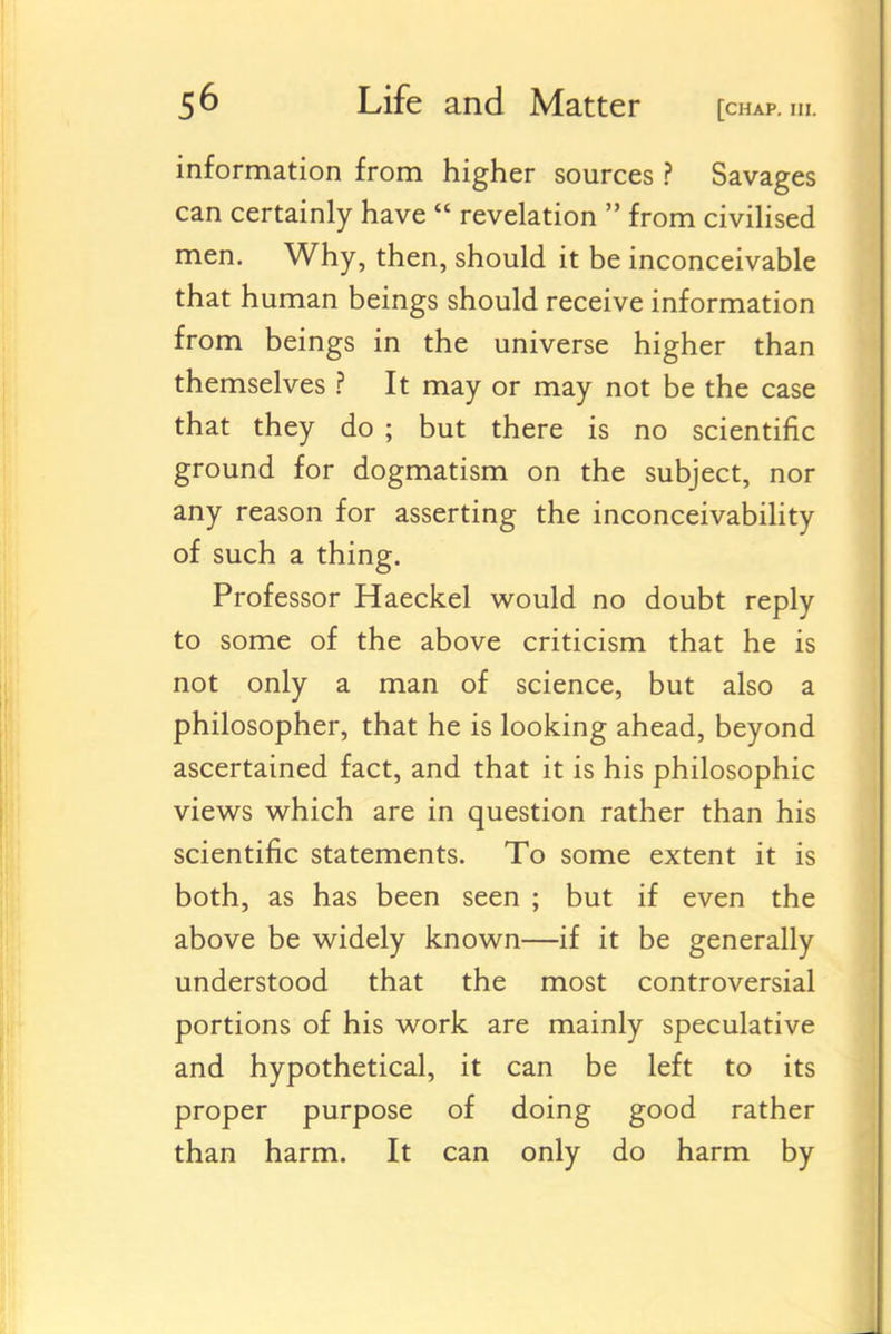 information from higher sources ? Savages can certainly have revelation from civilised men. Why, then, should it be inconceivable that human beings should receive information from beings in the universe higher than themselves ? It may or may not be the case that they do ; but there is no scientific ground for dogmatism on the subject, nor any reason for asserting the inconceivability of such a thing. Professor Haeckel would no doubt reply to some of the above criticism that he is not only a man of science, but also a philosopher, that he is looking ahead, beyond ascertained fact, and that it is his philosophic views which are in question rather than his scientific statements. To some extent it is both, as has been seen ; but if even the above be widely known—if it be generally understood that the most controversial portions of his work are mainly speculative and hypothetical, it can be left to its proper purpose of doing good rather than harm. It can only do harm by