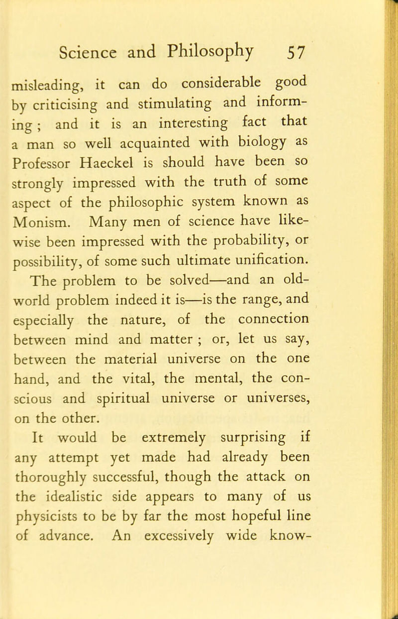 misleading, it can do considerable good by criticising and stimulating and inform- ing ; and it is an interesting fact that a man so well acquainted with biology as Professor Haeckel is should have been so strongly impressed with the truth of some aspect of the philosophic system known as Monism. Many men of science have like- wise been impressed with the probability, or possibility, of some such ultimate unification. The problem to be solved—and an old- world problem indeed it is—is the range, and especially the nature, of the connection between mind and matter ; or, let us say, between the material universe on the one hand, and the vital, the mental, the con- scious and spiritual universe or universes, on the other. It would be extremely surprising if any attempt yet made had already been thoroughly successful, though the attack on the idealistic side appears to many of us physicists to be by far the most hopeful line of advance. An excessively wide know-