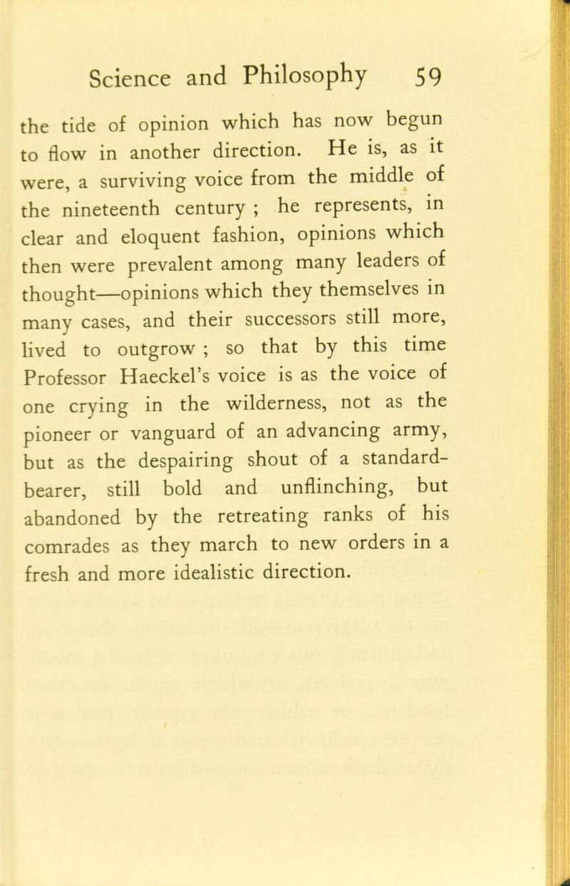 the tide of opinion which has now begun to flow in another direction. He is, as it were, a surviving voice from the middle of the nineteenth century ; he represents, in clear and eloquent fashion, opinions which then were prevalent among many leaders of thought—opinions which they themselves in many cases, and their successors still more, lived to outgrow ; so that by this time Professor Haeckel's voice is as the voice of one crying in the wilderness, not as the pioneer or vanguard of an advancing army, but as the despairing shout of a standard- bearer, still bold and unflinching, but abandoned by the retreating ranks of his comrades as they march to new orders in a fresh and more idealistic direction.