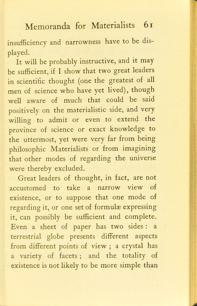 insufficiency and narrowness have to be dis- played. It will be probably instructive, and it may be sufficient, if I show that two great leaders in scientific thought (one the greatest of all men of science who have yet lived), though well aware of much that could be said positively on the materialistic side, and very wilHng to admit or even to extend the province of science or exact knowledge to the uttermost, yet were very far from being philosophic Materiahsts or from imagining that other modes of regarding the universe were thereby excluded. Great leaders of thought, in fact, are not accustomed to take a narrow view of existence, or to suppose that one mode of regarding it, or one set of formulas expressing it, can possibly be sufficient and complete. Even a sheet of paper has two sides : a terrestrial globe presents different aspects from different points of view ; a crystal has a variety of facets ; and the totality of existence is not likely to be more simple than