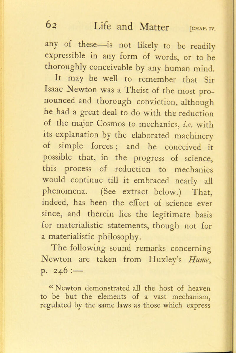any of these—is not likely to be readily expressible in any form of words, or to be thoroughly conceivable by any human mind. It may be well to remember that Sir Isaac Newton was a Theist of the most pro- nounced and thorough conviction, although he had a great deal to do with the reduction of the major Cosmos to mechanics, i.e. with its explanation by the elaborated machinery of simple forces ; and he conceived it possible that, in the progress of science, this process of reduction to mechanics would continue till it embraced nearly all phenomena. (See extract below.) That, indeed, has been the effort of science ever since, and therein lies the legitimate basis for materialistic statements, though not for a materialistic philosophy. The following sound remarks concerning Newton are taken from Huxley's Hume, p. 246 :—  Newton demonstrated all the host of heaven to be but the elements of a vast mechanism, regulated by the same laws as those which express