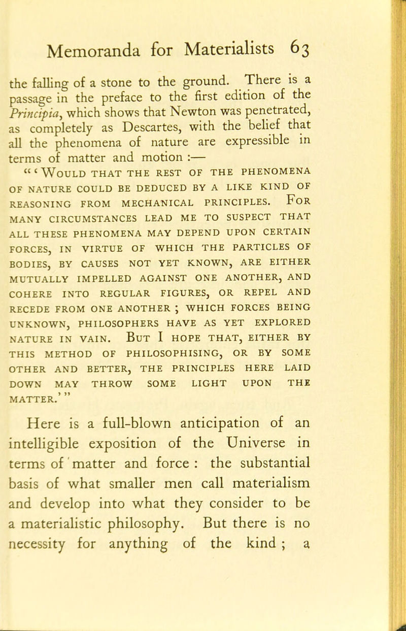 the falling of a stone to the ground. There is a passage in the preface to the first edition of the Principia, which shows that Newton was penetrated, as completely as Descartes, with the belief that all the phenomena of nature are expressible in terms of matter and motion :— 'Would THAT THE rest of the phenomena OF NATURE COULD BE DEDUCED BY A LIKE KIND OF REASONING FROM MECHANICAL PRINCIPLES, FoR MANY CIRCUMSTANCES LEAD ME TO SUSPECT THAT ALL THESE PHENOMENA MAY DEPEND UPON CERTAIN FORCES, IN VIRTUE OF WHICH THE PARTICLES OF BODIES, BY CAUSES NOT YET KNOWN, ARE EITHER MUTUALLY IMPELLED AGAINST ONE ANOTHER, AND COHERE INTO REGULAR FIGURES, OR REPEL AND RECEDE FROM ONE ANOTHER ; WHICH FORCES BEING UNKNOWN, PHILOSOPHERS HAVE AS YET EXPLORED NATURE IN VAIN. BuT I HOPE THAT, EITHER BY THIS METHOD OF PHILOSOPHISING, OR BY SOME OTHER AND BETTER, THE PRINCIPLES HERE LAID DOWN MAY THROW SOME LIGHT UPON THE MATTER.'  Here is a full-blown anticipation of an intelligible exposition of the Universe in terms of ' matter and force : the substantial basis of what smaller men call materialism and develop into what they consider to be a materialistic philosophy. But there is no necessity for anything of the kind ; a